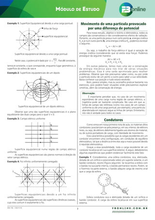 3 F B O N L I N E . C O M . B R
//////////////////
004.158 - 130271/18
Módulo de Estudo
Exemplo 1: Superfície Equipotencial devido a uma carga pontual.
linha de força
superfície equipotencial
Superfície equipotencial devido a uma carga pontual.
Neste caso, o potencial é dado por V
KQ
r
= . Para V constante,
temos r constante, o que corresponde, enquanto lugar geométrico, à
superfície da esfera de raio r.
Exemplo 2: Superfícies equipotenciais de um dipolo
+ –
Superfície equipotencial de um dipolo elétrico.
Observe que uma das superfícies equipotenciais é o plano
equidistante das duas cargas para o qual V = 0.
Exemplo 3: Campo elétrico uniforme
Superfície equipotencial numa região de campo elétrico
uniforme.
As superfícies equipotenciais são planos normais à direção do
vetor campo elétrico.
Exemplo 4: Fio infinito uniformemente carregado
λ
Superfícies equipotenciais devido a um fio infinito
uniformemente carregado.
As superfícies equipotenciais são superfícies cilíndricas coaxiais,
cujo eixo comum é exatamente o fio.
Movimento de uma partícula provocado
por uma diferença de potencial
Para nosso estudo, objetivo e restrito à eletrostática, todos os
campos são conservativos e não consideraremos efeitos de radiação.
Portanto, se uma partícula possui num certo ponto a, energia cinética
Ka
e já num outro ponto b, uma energia cinética Kb
, podemos escrever
o seguinte:
tab
= – ∆U = ∆K
Ou seja, o trabalho da força elétrica é igual à variação de
energia cinética (considerando que só exista essa força). Podemos
prosseguir da seguinte maneira:
∆U + ∆K = 0
Ua
+ Ka
= Ub
+ Kb
Em outras palavras, temos mais uma vez a conservação
da energia mecânica para nos tirar de várias situações
problemáticas. Essa é uma saída aprimorada para resolver
problemas. Observe que não precisamos saber como, ou por onde
a partícula evolui de um ponto a outro para saber a sua velocidade.
Basta conhecer sua posição e tudo estará resolvido.
Bom, parece simples, mas eu aconselho praticar bastante nos
exercícios, pois poderá haver situações onde precisaremos explorar
simetrias, além da conservação de energia.
Observação:
É importante perceber que, no caso de um movimento
espontâneo de uma carga numa região de campo elétrico, a
trajetória pode ser bastante complicada. No caso em que as
linhas de campo são retilíneas (como nos casos de um campo
uniforme ou de uma carga pontual, por exemplo), uma partícula
abandonada em repouso segue as linhas de campo. Entretanto,
isto não é verdade para todos os casos.
Condutores
Como vimos em nossa primeira nota de aula, os materiais ditos
condutores caracterizam-se pela presença, em seu interior, de elétrons
livres, ou seja, de elétrons debilmente ligados aos átomos do material,
ou de outros portadores de carga, com liberdade de movimento.
Esta característica possibilita que as cargas excedentes em um
condutor encontrem uma configuração, em condições de equilíbrio
eletrostático, tal que a distância entre elas seja a maior possível devido
à repulsão eletrostática.
Graças a essa possibilidade, toda a carga excedente de um
condutor localiza-se em sua superfície exterior. A seguir, debateremos
algumas experiências que podem evidenciar facilmente este fato:
Exemplo 1: Consideremos uma esfera condutora, oca, eletrizada,
dotada de um orifício e posicionada sobre um suporte isolante, e um
bastão condutor, neutro (figura seguinte). Se tocarmos a esfera com
o bastão na sua parte interna, o bastão permanece neutro. Porém, se
o fizermos na parte externa, o bastão adquire carga de mesmo sinal
que a carga da esfera.
+
+
+
+ + +
+
+
+
+
+
+ +
+
+
+
+
+
Esfera condutora oca e eletrizada dotada de um orifício e
bastão condutor. A carga da esfera localiza-se em sua superfície
externa.
 