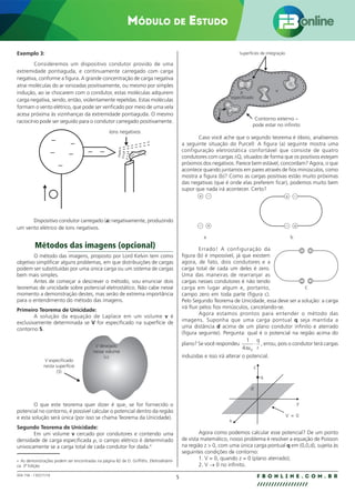 5 F B O N L I N E . C O M . B R
//////////////////
004.158 - 130271/18
Módulo de Estudo
Exemplo 3:
Consideremos um dispositivo condutor provido de uma
extremidade pontiaguda, e continuamente carregado com carga
negativa, conforme a figura. A grande concentração de carga negativa
atrai moléculas do ar ionizadas positivamente, ou mesmo por simples
indução, ao se chocarem com o condutor, estas moléculas adquirem
carga negativa, sendo, então, violentamente repelidas. Estas moléculas
formam o vento elétrico, que pode ser verificado por meio de uma vela
acesa próxima às vizinhanças da extremidade pontiaguda. O mesmo
raciocínio pode ser seguido para o condutor carregado positivamente.
–
–
–
– –
– –
– –
íons negativos
Dispositivo condutor carregado (a) negativamente, produzindo
um vento elétrico de íons negativos.
Métodos das imagens (opcional)
O método das imagens, proposto por Lord Kelvin tem como
objetivo simplificar alguns problemas, em que distribuições de cargas
podem ser substituídas por uma única carga ou um sistema de cargas
bem mais simples.
Antes de começar a descrever o método, vou enunciar dois
teoremas de unicidade sobre potencial eletrostático. Não cabe nesse
momento a demonstração destes, mas serão de extrema importância
para o entendimento do método das imagens.
Primeiro Teorema de Unicidade:
A solução da equação de Laplace em um volume v é
exclusivamente determinada se V for especificado na superfície de
contorno S.
V especificado
nesta superfície
(S)
V desejado
nesse volume
(ν)
O que este teorema quer dizer é que, se for fornecido o
potencial no contorno, é possível calcular o potencial dentro da região
e esta solução será única (por isso se chama Teorema da Unicidade).
Segundo Teorema de Unicidade:
Em um volume v cercado por condutores e contendo uma
densidade de carga especificada ρ, o campo elétrico é determinado
univocamente se a carga total de cada condutor for dada.4
4 As demonstrações podem ser encontradas na página 82 de D. Griffiths. Eletrodinâmi-
ca. 3ª Edição
ρ
especificado
Superfícies de integração
S
Q2
Q3
Q1
Q4
ν
Contorno externo –
pode estar no infinito
Caso você ache que o segundo teorema é óbvio, analisemos
a seguinte situação do Purcell: A figura (a) seguinte mostra uma
configuração eletrostática confortável que consiste de quatro
condutores com cargas ±Q, situados de forma que os positivos estejam
próximos dos negativos. Parece bem estável, concordam? Agora, o que
acontece quando juntamos em pares através de fios minúsculos, como
mostra a figura (b)? Como as cargas positivas estão muito próximas
das negativas (que é onde elas preferem ficar), podemos muito bem
supor que nada irá acontecer. Certo?
+ +
+
+
–
–
–
–
a b
Errado! A configuração da
figura (b) é impossível, já que existem
agora, de fato, dois condutores e a
carga total de cada um deles é zero.
Uma das maneiras de rearranjar as
cargas nesses condutores é não tendo
carga em lugar algum e, portanto,
campo zero em toda parte (figura c).
Pelo Segundo Teorema de Unicidade, essa deve ser a solução: a carga
irá fluir pelos fios minúsculos, cancelando-se.
Agora estamos prontos para entender o método das
imagens. Suponha que uma carga pontual q seja mantida a
uma distância d acima de um plano condutor infinito e aterrado
(figura seguinte). Pergunta: qual é o potencial na região acima do
plano? Se você respondeu
1
4 0
πε
⋅
q
r
, errou, pois o condutor terá cargas
induzidas e isso irá alterar o potencial.
z
x
q
d
y
V = 0
Agora como podemos calcular esse potencial? De um ponto
de vista matemático, nosso problema é resolver a equação de Poisson
na região z  0, com uma única carga pontual q em (0,0,d), sujeita às
seguintes condições de contorno:
1. V = 0, quando z = 0 (plano aterrado);
2. V → 0 no infinito.
0 0
0 0
c
 