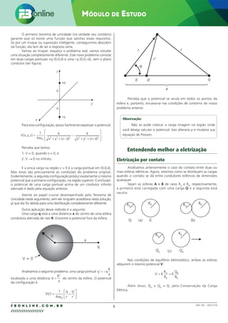 6
F B O N L I N E . C O M . B R
//////////////////
Módulo de Estudo
004.158 - 130271/18
O primeiro teorema de unicidade (na verdade seu corolário)
garante que só existe uma função que satisfaz esses requisitos.
Se por um truque ou suposição inteligente, conseguirmos descobrir
tal função, ela tem de ser a resposta certa.
Vamos ao truque: esqueça o problema real; vamos estudar
uma situação completamente diferente. Este novo problema consiste
em duas cargas pontuais +q (0,0,d) e uma –q (0,0,–d), sem o plano
condutor (ver figura).
x
z
y
+q
d
d
–q
Para esta configuração, posso facilmente expressar o potencial:
V x y z
q
x y
q
x y
( , , )
(z d) (z d)
=
+ + −
−
+ + +








1
4 0
2 2 2 2 2 2
πε
Perceba que temos:
1. V = 0, quando z = 0, e
2. V → 0 no infinito.
E a única carga na região z  0 é a carga pontual em (0,0,d).
Mas estas são precisamente as condições do problema original.
Evidentemente, a segunda configuração produz exatamente o mesmo
potencial que a primeira configuração, na região superior. Conclusão:
o potencial de uma carga pontual acima de um condutor infinito
aterrado é dado pela equação anterior.
Atente ao papel crucial desempenhado pelo Teorema de
Unicidade neste argumento, sem ele ninguém acreditaria nesta solução,
já que ela foi obtida para uma distribuição completamente diferente.
Outra aplicação desse método é a seguinte:
Uma carga q está a uma distância a do centro de uma esfera
condutora aterrada de raio R. Encontre o potencial fora da esfera.
V 0
R
a
q
=
Analisemos o seguinte problema: uma carga pontual q q
R
a
’ = −
localizada a uma distância b
R
a
=
2
do centro da esfera. O potencial
da configuração é:
V r
q
r
q
r
( )
’
’
= +






1
4 0
πε

a
r
r’
r
b q’ q
θ
Perceba que o potencial se anula em todos os pontos da
esfera e, portanto, encaixa-se nas condições de contorno do nosso
problema anterior.
Observação:
Não se pode colocar a carga imagem na região onde
você deseja calcular o potencial. Isso alteraria ρ e mudaria sua
equação de Poisson.
Entendendo melhor a eletrização
Eletrização por contato
Analisamos anteriormente o caso do contato entre duas ou
mais esferas idênticas. Agora, veremos como se distribuem as cargas
quando o contato se dá entre condutores esféricos de dimensões
quaisquer.
Sejam as esferas A e B de raios RA
e RB
, respectivamente,
a primeira está carregada com uma carga Q e a segunda está
neutra:
RB
RA
RB
RA
RB
RA
(a) (b)
(c)
Q 0
QA
QB
Nas condições de equilíbrio eletrostático, ambas as esferas
adquirem o mesmo potencial V:
V K
R
R
K
Q
R
A
B
B
B
= =
Além disso, QA
+ QB
= Q, pela Conservação da Carga
Elétrica.
 