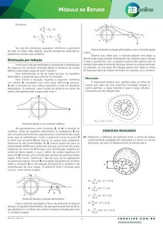 7 F B O N L I N E . C O M . B R
//////////////////
004.158 - 130271/18
Módulo de Estudo
Daí temos:
Q
R
R
Q Q
Q
Q
R
R
e Q
Q
R
R
B
A
B
B
B
A
B
A
B
A
+ =
=
+
=
+
1 1
No caso de condutores quaisquer, interferirá a geometria
de cada um deles. Mais adiante, quando estudarmos capacitância,
poderemos resolver esse problema.
Eletrização por indução
Vimos que a indução eletrostática corresponde à redistribuição
de carga em um condutor (induzido devido à influência do campo
elétrico criado pelas cargas de outro ‘indutor’).
Essa redistribuição se dá de modo tal que, no equilíbrio
eletrostático, o potencial seja uniforme no condutor.
Para ilustrar a situação, façamos o seguinte: tomemos
um indutor A, carregado com uma carga elétrica q, positiva.
A tem o formato de uma esfera condutora e está em equilíbrio
eletrostático. O potencial, como função da distância ao centro da
esfera, está representado a seguir pela curva 1.
V
A
r
1
+ +
+
+
+
+
+
+
+
+
+
+
+
+
+
+
+
+
+
+
+
+
+
+
+ +
Potencial devido a um condutor esférico.
Ao aproximarmos outro condutor, B, de A, a situação se
modifica. Antes do equilíbrio eletrostático se estabelecer, B não
tem um potencial uniforme, o que provoca o movimento das cargas
livres, que se redistribuem. Como o potencial inicial no ponto P
é maior que no ponto Q (ver figura), as cargas livres (negativas)
deslocam-se das proximidades de Q (menor potencial) para as
proximidades de P (maior potencial), até que o acúmulo de cargas
negativas em torno de P forneça uma contribuição negativa ao
potencial desta região, e que o déficit de cargas negativas em
torno de Q forneça uma contribuição positiva ao potencial desta
região. Estes novos “potenciais” são tais que, ao se superporem
ao potencial original, tornam B uma região equipotencial. O efeito
sobre o condutor A é o de redução do potencial e também o de
redistribuição de suas cargas. O potencial final é ilustrado pela
curva 2, como vemos a seguir.
–
–
–
V
A
P
1
2
B Q
r
Potencial devido à indução eletrostática.
Caso o induzido seja ligado à Terra, seu potencial se reduzirá
até que, no equilíbrio eletrostático, ele seja igual ao potencial da Terra,
que adotamos V = 0. Neste caso, temos a situação ilustrada pela curva
3, na figura a seguir:
A
V 1
3
r
+
+
+
+
+
+
+
+
+
+
+
+ + + +
+
+
+
+
+
Potencial devido à indução eletrostática, com o induzido ligado
à Terra.
Observe que, neste caso, o induzido adquire uma carga –q
denominada carga induzida. Quando |q| = |q’|, dizemos que a indução
é total e, quando |q|  |q’|, a indução é parcial. Isto significa que na
indução total todas as linhas de força que nascem no indutor terminam
no induzido, ou vice-versa. Na indução parcial nem todas as linhas
de força que saem do indutor terminam no induzido, ou o contrário.
Observação:
É importante lembrar que, quando todas as linhas de
campo que saem de uma superfície carregada chegam à
outra superfície, a carga induzida é igual à carga indutora.
Chamamos isso de indução total.
+
+
+
+
+
+
+
+
+
+
+
+
+
+
+
+
+
— —
—
—
—
—
—
—
—
—
—
—
—
—
—
—
—
—
—
—
—
—
+
+
+
+
+
+
+
+
+
+
+
+
+ + + + +
+
+
+
+
+
+
+
I I = =
I I I I
QA
QB
QB
EXERCÍCIOS RESOLVIDOS
01. Determine a diferença de potencial entre o centro da esfera,
uniformemente carregada com densidade ρ e raio R, e o centro
do buraco, de raio r. A distância entre os centros vale a.
a
A)
ρ
6 a
0
∈
− +
{a r r a}
3 3 2
2 3
B)
ρ
6 a
0
∈
− +
{a r r a}
3 3 2
C)
ρ
3 a
0
∈
− +
{a r r a}
3 3 2
2
D)
ρ
3
3 3
3 3 2
a
{a r r a}
− +
E)
ρ
6 a
0
∈
− +
{ a r r a}
3 2 3
3 3 2
 