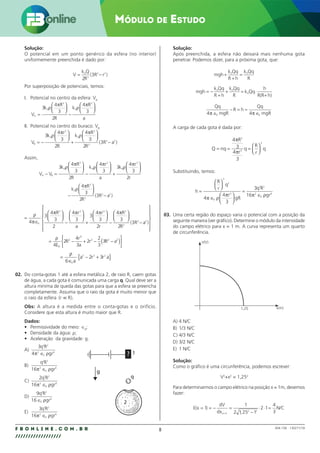 8
F B O N L I N E . C O M . B R
//////////////////
Módulo de Estudo
004.158 - 130271/18
Solução:
O potencial em um ponto genérico da esfera (no interior)
uniformemente preenchida é dado por:
V
k Q
R
= −
0
3
2 2
2
3
( R r )
Por superposição de potenciais, temos:
I. Potencial no centro da esfera: VA
V
k
R
R
k
R
a
A =






−






3
4
3
2
4
3
0
3
0
3
ρ
π
ρ
π
II. Potencial no centro do buraco: VB
V
k
r
R
k
R
R
B = −






+






−
3
4
3
2
4
3
2
3
0
3
0
3
3
2 2
ρ
π
ρ
π
( R a )
Assim,
V V
k
R
R
k
r
a
k
r
r
A B
− =






−






+






3
4
3
2
4
3
3
4
3
2
0
3
0
3
0
3
ρ
π
ρ
π
ρ
π
−






−
k
R
R
0
3
3
2 2
4
3
2
3
ρ
π
( R a )
=
∈






−






+






−





ρ
π
π π π π
4
3
4
3
2
4
3
3
4
3
2
4
3
0
3 3 3 3
R r
a
r
r
R


−














2
3
3
2 2
R
( R a )
= − + − −
( )






ρ
4
2
4
3
2
2
3
3
0
2
3
2 2 2
E
R
r
a
r R a
=
∈
− +
{ }
ρ
6
2 3
0
3 3 2
a
a r r a
02. Do conta-gotas 1 até a esfera metálica 2, de raio R, caem gotas
de água, a cada gota é comunicada uma carga q. Qual deve ser a
altura mínima de queda das gotas para que a esfera se preencha
completamente. Assuma que o raio da gota é muito menor que
o raio da esfera ( ).
r R

Obs: A altura é a medida entre o conta-gotas e o orifício.
Considere que esta altura é muito maior que R.
Dados:
• Permissividade do meio: ∈0
;
• Densidade da água: ρ;
• Aceleração da gravidade: g.
A)
3
4
2 2
2
0
6
q R
gr
π ρ
∈
B)
q R
gr
2 2
2
0
6
16π ρ
∈
C)
2
16
2 2
2
0
6
q R
gr
π ρ
∈
D)
9
16
2 2
0
6
q R
gr
∈ ρ
E)
3
16
2 2
2
0
6
q R
gr
π ρ
∈
?
g
q
1
2
Solução:
Após preenchida, a esfera não deixará mais nenhuma gota
penetrar. Podemos dizer, para a próxima gota, que:
mgh
k Qq
R h
k Qq
R
+
+
=
0 0
mgh
k Qq
R h
k Qq
R
k Qq
h
R
= −
+
+ = ⋅
+
0 0
0
(R h)
Qq
mgR
R h
Qq
mgR
4 4
0 0
π π
∈
− = ≈
∈
A carga de cada gota é dada por:
Q nq
R
r
q
R
r
q
= = =






4
3
4
3
3
3
3
π
π
Substituindo, temos:
h
R
r
q
r
gR
q R
gr
=






∈






=
∈
3
2
0
3
2 2
2
0
6
4
4
3
3
16
π ρ
π π ρ
03. Uma certa região do espaço varia o potencial com a posição da
seguinte maneira (ver gráfico). Determine o módulo da intensidade
do campo elétrico para x = 1 m. A curva representa um quarto
de circunferência.
V(V)
x(m)
1,25
A) 4 N/C
B) 1/3 N/C
C) 4/3 N/C
D) 3/2 N/C
E) 1 N/C
Solução:
Como o gráfico é uma circunferência, podemos escrever:
V2
+x2
= 1,252
Para determinarmos o campo elétrico na posição x = 1m, devemos
fazer:
E
dx
(x )
dV
,
(x )
= = − =
−
⋅ ⋅ =
=
1
1
2 1 25 1
2 1
4
3
1
2 2
N/C
 