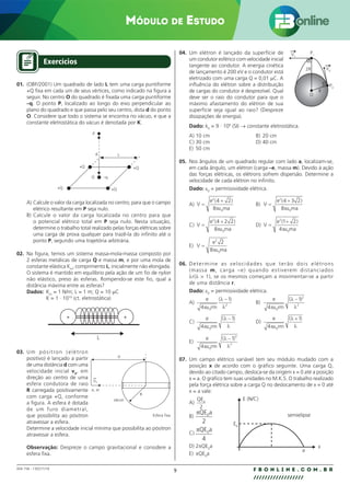 9 F B O N L I N E . C O M . B R
//////////////////
004.158 - 130271/18
Módulo de Estudo
Exercícios
01. (OBF/2001) Um quadrado de lado L tem uma carga puntiforme
+Q fixa em cada um de seus vértices, como indicado na figura a
seguir. No centro O do quadrado é fixada uma carga puntiforme
–q. O ponto P, localizado ao longo do eixo perpendicular ao
plano do quadrado e que passa pelo seu centro, dista d do ponto
O. Considere que todo o sistema se encontra no vácuo, e que a
constante eletrostática do vácuo é denotada por K.
P
L
d
+Q
+Q
+Q
+Q
O –q
A) Calcule o valor da carga localizada no centro, para que o campo
elétrico resultante em P seja nulo.
B) Calcule o valor da carga localizada no centro para que
o potencial elétrico total em P seja nulo. Nesta situação,
determine o trabalho total realizado pelas forças elétricas sobre
uma carga de prova qualquer para trazê-la do infinito até o
ponto P, segundo uma trajetória arbitrária.
02. Na figura, temos um sistema massa-mola-massa composto por
2 esferas metálicas de carga Q e massa m, e por uma mola de
constante elástica Km
, comprimento L, inicialmente não elongada.
O sistema é mantido em equilíbrio pela ação de um fio de nylon
não elástico, preso às esferas. Rompendo-se este fio, qual a
distância máxima entre as esferas?
Dados: Km
= 1 N/m; L = 1 m; Q = 10 µC
K = 1 · 1010
(ct. eletrostática)
L
+ +
03. Um pósitron (elétron
positivo) é lançado a partir
de uma distância d com uma
velocidade inicial v0
, em
direção ao centro de uma
esfera condutora de raio
R carregada positivamente
com carga +Q, conforme
a figura. A esfera é dotada
de um furo diametral,
que possibilita ao pósitron
atravessar a esfera.
Determine a velocidade inicial mínima que possibilita ao pósitron
atravessar a esfera.
Observação: Despreze o campo gravitacional e considere a
esfera fixa.
Esfera fixa
d
e, m
R
vácuo
V0
04. Um elétron é lançado da superfície de
um condutor esférico com velocidade inicial
tangente ao condutor. A energia cinética
de lançamento é 200 eV e o condutor está
eletrizado com uma carga Q = 0,01 µC. A
influência do elétron sobre a distribuição
de cargas do condutor é desprezível. Qual
deve ser o raio do condutor para que o
máximo afastamento do elétron de sua
superfície seja igual ao raio? (Despreze
dissipações de energia).
Dado: k0
= 9 · 109
(SI) → constante eletrostática.
A) 10 cm B) 20 cm
C) 30 cm D) 40 cm
E) 50 cm
05. Nos ângulos de um quadrado regular com lado a, localizam-se,
em cada ângulo, um elétron (carga –e, massa m). Devido à ação
das forças elétricas, os elétrons sofrem dispersão. Determine a
velocidade de cada elétron no infinito.
Dado: ε0
= permissividade elétrica.
A) V
e
ma
=
+
2
0
4 2
8
( )
πε
B) V
e
ma
=
+
2
0
4 3 2
8
( )
πε
C) V
e
ma
=
+
2
0
4 2 2
8
( )
πε
D) V
e
ma
=
+
2
0
1 2
4
( )
πε
E) V
e
ma
=
2
0
2
8πε
06. Determine as velocidades que terão dois elétrons
(massa m, carga –e) quando estiverem distanciados
λr(λ  1), se os mesmos começam a movimentar-se a partir
de uma distância r.
Dado: ε0
= permissividade elétrica.
A)
e
rm
4
1
0
2
πε
λ
λ
( )
−
B)
e
rm
4
1
0
2
2
πε
λ
λ
( )
−
C)
e
rm
4
1
0
πε
λ
λ
( )
−
D)
e
rm
4
1
0
πε
λ
λ
( )
+
E)
e
rm
4
1
0
3
2
πε
λ
λ
( )
−
07. Um campo elétrico variável tem seu módulo mudado com a
posição x de acordo com o gráfico seguinte. Uma carga Q,
devido ao citado campo, desloca-se da origem x = 0 até a posição
x = a. O gráfico tem suas unidades no M.K.S. O trabalho realizado
pela força elétrica sobre a carga Q no deslocamento de x = 0 até
x = a vale:
A)
QEa
2
B)
QE a
0
2
C)
QE a
0
4
D) 2πQE0
a
E) πQE0
a
R
P0
P1
2R V0
O
V1
E (N/C)
E0
semielipse
x
a
 