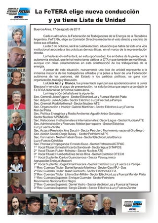 La FeTERA elige nueva conducción
Inscripción Gremial 2059
                               y ya tiene Lista de Unidad
                           Buenos Aires, 17 de agosto de 2011

                                   Cada cuatro años, la Federación de Trabajadores de la Energía de la República
                           Argentina, FeTERA, elige su Comisión Directiva mediante el voto directo y secreto de
                           todos sus afiliados.
                                   La del 5 de octubre, será la cuarta elección, situación que habla de toda una vida
                           institucional asociada a las prácticas democráticas, en el marco de la representación
                           directa.
                                   La Federación enfrentará, en esta oportunidad, los embates de la pelea por la
                           autonomía sindical, que le ha hecho tanto daño a la CTA y que también se manifiesta,
                           aunque con otras características en esta construcción de los trabajadores de la
                           energía.
                                   A pesar de esta situación, nuevamente una lista de unidad representa a la
                           inmensa mayoría de los trabajadores afiliados y la pelea a favor de una Federación
                           autónoma de los patrones, del Estado y los partidos políticos, se gana con
                           organización, trabajo y discusión.
                                   La Lista Azul y Blanca, fue presentada ayer por sus apoderados ante la Junta
                           Electoral y vencido el plazo de presentación, ha sido la única que aspira a conducir la
                           FeTERA durante los próximos cuatro años.
                                   La integración de la lista es la siguiente:
                           Sec. General: José Rigane - Sector Eléctrico Luz y Fuerza Mar del Plata
                           Sec. Adjunto: Julio Acosta - Sector Eléctrico Luz y Fuerza La Pampa
                           Sec. Gremial: Rodolfo Kempf - Sector Nuclear ATE
                           Sec. Organización e Interior: Gabriel Martínez - Sector Eléctrico Luz y Fuerza
                           Mar del Plata
                           Sec. Política Energética y Medio Ambiente: Agustín Arbor González -
                           Sector Nuclear APCNEAN
                           Sec. Relaciones Institucionales e Internacionales: Oscar Lagos - Sector Nuclear ATE
                           Sec. Administración y Finanzas: Néstor Iparraguirre - Sector Eléctrico
                           Luz y Fuerza Zárate
                           Sec. Actas y Previsión: Ana Sacchi - Sector Petrolero Movimiento nacional Oro Negro
                           Sec. Acción Social: Diego Bukay - Sector Petrolero ATPE
                           Sec. Formación: Néstor Fabián Sosa - Sector Eléctrico Lista Blanca
                           Luz y Fuerza Córdoba
                           Sec. Prensa y Propaganda: Ernesto Duco - Sector Petrolero AGTPAC
                           1º Vocal Titular: Ernesto Ricardo Sandoval - Sector Agua SITAPOS
                           2º Vocal Titular: Rubén Méndez - Sector Nuclear ATE
                           3º Vocal Titular: Humberto Diez de los Ríos - Sector Eléctrico OTECH
                           1º Vocal Suplente: Carlos Guanciarrosa - Sector Petroquímico
                           Agrupación Enrique Mosconi
                           2º Vocal Suplente: Jorge Omar Pescara - Sector Eléctrico Luz y Fuerza La Pampa
                           1º Rev. Cuentas Titular: Daniel Ignacio Martínez - Sector Gas APJ - Gas
                           2º Rev. Cuentas Titular: Isaac Gurovich - Sector Eléctrico CEEA
                           3º Rev. Cuentas Titular: Liliana San Millán - Sector Eléctrico Luz y Fuerza Mar del Plata
                           1º Rev. Cuentas Suplente: Enrique Guzmán - Sector Petrolero
                           Movimiento Nacional Oro Negro
                           2º Rev. Cuentas Suplente: Daniel Yedro - Sector eléctrico Luz y Fuerza la Pampa
                           3º Rev. Cuentas Suplente: Sergio Zárate - Sector Eléctrico Luz y Fuerza Zárate
 