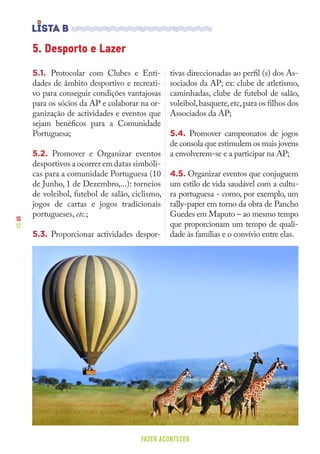 10
12
FAZER ACONTECER
5. Desporto e Lazer
5.1. Protocolar com Clubes e Enti-
dades de âmbito desportivo e recreati-
vo para conseguir condições vantajosas
para os sócios da AP e colaborar na or-
ganização de actividades e eventos que
sejam benéficos para a Comunidade
Portuguesa;
5.2. Promover e Organizar eventos
desportivos a ocorrer em datas simbóli-
cas para a comunidade Portuguesa (10
de Junho, 1 de Dezembro,...): torneios
de voleibol, futebol de salão, ciclismo,
jogos de cartas e jogos tradicionais
portugueses, etc.;
5.3. Proporcionar actividades despor-
tivas direccionadas ao perfil (s) dos As-
sociados da AP; ex: clube de atletismo,
caminhadas, clube de futebol de salão,
voleibol,basquete,etc,para os filhos dos
Associados da AP;
5.4. Promover campeonatos de jogos
de consola que estimulem os mais jovens
a envolverem-se e a participar na AP;
4.5. Organizar eventos que conjuguem
um estilo de vida saudável com a cultu-
ra portuguesa - como, por exemplo, um
rally-paper em torno da obra de Pancho
Guedes em Maputo – ao mesmo tempo
que proporcionam um tempo de quali-
dade às famílias e o convívio entre elas.
 
