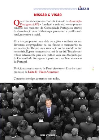 3
12
MISSÃO & VISÃO
Queremos dar expressão concreta à missão da Associação
Portuguesa (AP) – fortalecer e estimular o comprome-
timento dos membros da Comunidade Portuguesa através
da dinamização de actividades que promovam a partilha cul-
tural, recreativa e social.
Para isso, propomos uma série de acções – realistas na sua
dimensão, congregadoras na sua função e mensuráveis na
sua realização. Porque uma associação só faz sentido se for
necessária.E,para ser necessária,terá de ser útil.Terá de con-
tribuir activamente para um melhor viver em Moçambique
da Comunidade Portuguesa e projectar o seu bom nome e o
de Portugal.
Terá, fundamentalmente, de Fazer Acontecer. Esse é o com-
promisso da Lista B – Fazer Acontecer.
Contamos contigo, contamos com todos.
FAZER ACONTECER
 