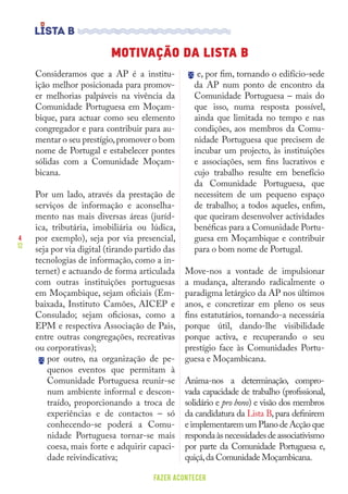 4
12
FAZER ACONTECER
MOTIVAÇÃO DA LISTA B
Consideramos que a AP é a institu-
ição melhor posicionada para promov-
er melhorias palpáveis na vivência da
Comunidade Portuguesa em Moçam-
bique, para actuar como seu elemento
congregador e para contribuir para au-
mentar o seu prestígio,promover o bom
nome de Portugal e estabelecer pontes
sólidas com a Comunidade Moçam-
bicana.
Por um lado, através da prestação de
serviços de informação e aconselha-
mento nas mais diversas áreas (juríd-
ica, tributária, imobiliária ou lúdica,
por exemplo), seja por via presencial,
seja por via digital (tirando partido das
tecnologias de informação, como a in-
ternet) e actuando de forma articulada
com outras instituições portuguesas
em Moçambique, sejam oficiais (Em-
baixada, Instituto Camões, AICEP e
Consulado; sejam oficiosas, como a
EPM e respectiva Associação de Pais,
entre outras congregações, recreativas
ou corporativas);
por outro, na organização de pe-
quenos eventos que permitam à
Comunidade Portuguesa reunir-se
num ambiente informal e descon-
traído, proporcionando a troca de
experiências e de contactos – só
conhecendo-se poderá a Comu-
nidade Portuguesa tornar-se mais
coesa, mais forte e adquirir capaci-
dade reivindicativa;
e, por fim, tornando o edifício-sede
da AP num ponto de encontro da
Comunidade Portuguesa – mais do
que isso, numa resposta possível,
ainda que limitada no tempo e nas
condições, aos membros da Comu-
nidade Portuguesa que precisem de
incubar um projecto, às instituições
e associações, sem fins lucrativos e
cujo trabalho resulte em benefício
da Comunidade Portuguesa, que
necessitem de um pequeno espaço
de trabalho; a todos aqueles, enfim,
que queiram desenvolver actividades
benéficas para a Comunidade Portu-
guesa em Moçambique e contribuir
para o bom nome de Portugal.
Move-nos a vontade de impulsionar
a mudança, alterando radicalmente o
paradigma letárgico da AP nos últimos
anos, e concretizar em pleno os seus
fins estatutários, tornando-a necessária
porque útil, dando-lhe visibilidade
porque activa, e recuperando o seu
prestígio face às Comunidades Portu-
guesa e Moçambicana.
Anima-nos a determinação, compro-
vada capacidade de trabalho (profissional,
solidário e pro bono) e visão dos membros
da candidatura da Lista B, para definirem
e implementarem um Plano de Acção que
respondaàsnecessidadesdeassociativismo
por parte da Comunidade Portuguesa e,
quiçá,da Comunidade Moçambicana.
 