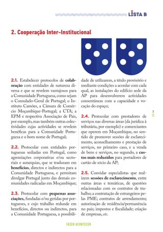 7
12
FAZER ACONTECER
2.1. Estabelecer protocolos de colab-
oração com entidades de natureza di-
versa e que se revelem vantajosos para
a Comunidade Portuguesa,como sejam
o Consulado-Geral de Portugal; o In-
stituto Camões, a Câmara de Comér-
cio Moçambique-Portugal; a CTA; a
EPM e respectiva Associação de Pais,
por exemplo,mas também outras colec-
tividades cujas actividades se revelem
benéficas para a Comunidade Portu-
guesa e o bom nome de Portugal;
2.2. Protocolar com entidades por-
tuguesas sediadas em Portugal, como
agremiações corporativas e/ou secto-
riais e autarquias, que se traduzam em
benefícios, directos e indirectos para a
Comunidade Portuguesa, e permitam
divulgar Portugal junto das demais co-
munidades radicadas em Moçambique;
2.3. Protocolar com pequenas asso-
ciações, fundadas e/ou geridas por por-
tugueses, e cujo trabalho redunde em
benefícios, directos ou indirectos, para
a Comunidade Portuguesa, a possibili-
dade de utilizarem, a título provisório e
mediante condições a acordar com cada
qual, as instalações do edifício sede da
AP para desenvolverem actividades
consentâneas com a capacidade e vo-
cação do espaço;
2.4. Protocolar com prestadores de
serviços nas diversas áreas (da jurídica à
tributária, por exemplo) e comerciantes
que operem em Moçambique, no sen-
tido de promover sessões de esclareci-
mento, aconselhamento e prestação de
serviços, no primeiro caso, e a venda
de bens e serviços, no segundo, a cus-
tos mais reduzidos para portadores de
cartão de sócio da AP;
2.5. Convidar especialistas que real-
izem sessões de esclarecimento, entre
outras áreas e temáticas, de questões
relacionadas com os contratos de tra-
balho; a contratação de estrangeiros pe-
las PME; contratos de arrendamento;
autorização de residência/permanência
no país; impostos e fiscalidade; criação
de empresas, etc.
2. Cooperação Inter-Institucional
 