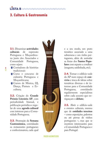 8
12
FAZER ACONTECER
3.1. Dinamizar actividades
culturais de expressão
Portuguesa e Moçambica-
na junto dos Associados e
Comunidade Portuguesa,
como sejam:
Contadores de histórias
tradicionais
Curso e concurso de
culinária Portuguesa e
Moçambicana;
Cursos de Música, DJ,
Dança, Pintura e Es-
cultura;
3.2. Criação do Grande
Prémio Literário AP, com
periodicidade bianual, e
publicação periódica e regu-
lar de uma agenda cultural
com interesse para a Comu-
nidade Portuguesa;
3.3. Promoção da Semana
Gastronómica, convidando
os restaurantes portugueses
a confeccionarem, cada qual
e a seu modo, um prato
temático associado a uma
sobremesa e um vinho por-
tugueses, além de assinalar
as festas dos Santos Popu-
lares com repasto a condizer
(magusto,sardinhada,etc);
2.4. Tornar o edifício-sede
da AP num espaço de con-
vívio e troca de ideias sobre
temáticas diversas e de in-
teresse para a Comunidade
Portuguesa, convidando
regularmente especialistas
sobre cada assunto que en-
riqueçam o debate;
2.5. Abrir o edifício-sede
a eventos culturais, mesmo
que de entidades terceiras
– como exposições, palestras
ou até provas de vinhos
portugueses –, mas que se
mostrem interessantes para
a Comunidade Portuguesa e
para Portugal.
3. Cultura & Gastronomia
 