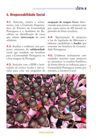 9
12
FAZER ACONTECER
4.1. Articular, estreita e activa-
mente, com a Comissão Organiza-
dora de Eventos da Comunidade
Portuguesa e a Academia do Ba-
calhau, na identificação de casos
que exijam intervenção de cariz
solidário;
4.2. Auxiliar e colaborar com pro-
jectos existentes de solidariedade
social que resultem em benefício
para a Comunidade Portuguesa ou
a boa imagem de Portugal;
4.3. Articular com a EPM e insti-
tuições de ensino escolar e pré-es-
colar para criar um programa de
ocupação de tempos livres direc-
cionado para jovens e crianças cujos
pais sejam sócios da AP, durante os
períodos de férias escolares;
4.4. Apresentação de projectos
à luz da legislação do Mecenato e
elaborar candidatura a fundos que
revertam em benefício da Comuni-
dade Portuguesa;
4.5. Colaborar activamente com
entidades terceiras cujos projectos
ou iniciativas se revelem benéficos,
de forma directa ou indirecta, para a
Comunidade Portuguesa (como, por
exemplo, a inicativa Caco).
4. Responsabilidade Social
 