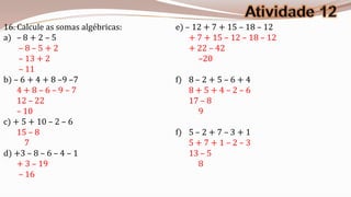 16. Calcule as somas algébricas:   e) – 12 + 7 + 15 – 18 – 12
a) – 8 + 2 – 5                         + 7 + 15 – 12 – 18 – 12
    –8–5+2                             + 22 – 42
    – 13 + 2                             –20
    – 11
b) – 6 + 4 + 8 –9 –7               f) 8 – 2 + 5 – 6 + 4
    4+8–6–9–7                         8+5+4–2–6
    12 – 22                           17 – 8
    – 10                                 9
c) + 5 + 10 – 2 – 6
    15 – 8                         f) 5 – 2 + 7 – 3 + 1
      7                               5+7+1–2–3
d) +3 – 8 – 6 – 4 – 1                 13 – 5
    + 3 – 19                             8
    – 16
 