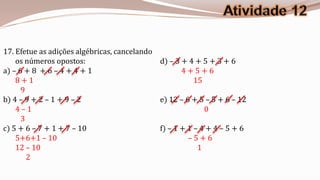 17. Efetue as adições algébricas, cancelando
    os números opostos:                      d) – 3 + 4 + 5 + 3 + 6
a) – 6 + 8 + 6 – 4 + 4 + 1                          4+5+6
    8+1                                                 15
      9
b) 4 – 9 + 2 – 1 + 9 – 2                     e) 12 – 6 + 5 – 5 + 6 – 12
    4–1                                                    0
      3
c) 5 + 6 – 7 + 1 + 7 – 10                    f) – 1 + 1 – 4 + 4 – 5 + 6
    5+6+1 – 10                                        –5+6
    12 – 10                                              1
        2
 