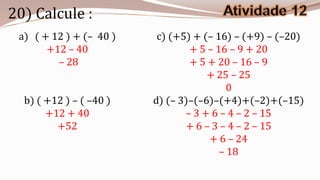 20) Calcule :
 a) ( + 12 ) + (– 40 )    c) (+5) + (– 16) – (+9) – (–20)
       +12 – 40                  + 5 – 16 – 9 + 20
         – 28                    + 5 + 20 – 16 – 9
                                     + 25 – 25
                                          0
  b) ( +12 ) – ( –40 )   d) (– 3)–(–6)–(+4)+(–2)+(–15)
       +12 + 40                 – 3 + 6 – 4 – 2 – 15
         +52                    + 6 – 3 – 4 – 2 – 15
                                     + 6 – 24
                                        – 18
 