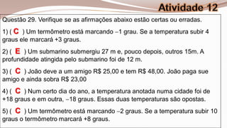 Questão 29. Verifique se as afirmações abaixo estão certas ou erradas.
1) ( C ) Um termômetro está marcando 1 grau. Se a temperatura subir 4
graus ele marcará +3 graus.
2) ( E ) Um submarino submergiu 27 m e, pouco depois, outros 15m. A
profundidade atingida pelo submarino foi de 12 m.
3) ( C ) João deve a um amigo R$ 25,00 e tem R$ 48,00. João paga sue
amigo e ainda sobra R$ 23,00
4) ( C ) Num certo dia do ano, a temperatura anotada numa cidade foi de
+18 graus e em outra, 18 graus. Essas duas temperaturas são opostas.
5) ( C ) Um termômetro está marcando 2 graus. Se a temperatura subir 10
graus o termômetro marcará +8 graus.
 