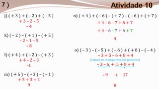 7)
j) ( + 3 ) + ( – 2 ) + ( – 5 )   n) ( + 4 ) + ( – 6 ) – ( + 7 ) – ( – 6 ) + ( + 7 )
         +3–2–5                                 +4–6–7+6+7
             –4
                                                +4–6–7+6+7
k) ( – 2 ) – ( + 1 ) – ( + 5 )
         –2–1–5                                              4
              –8
                                 o) ( – 3 ) – ( – 5 ) + ( – 6 ) + ( + 8 ) – ( – 4 )
l) ( + 4 ) + ( – 2 ) – ( + 3 )                  –3+5–6+8+4
         +4–2–3                            [separa-se os negativos dos positivos]
              -1                                –3–6 + 5+8+4

m) ( + 5 ) – ( – 3 ) – ( – 1 )                      –9       +     17
       +5+3+1
             9                                               8
 