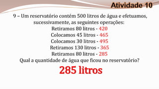 9 – Um reservatório contém 500 litros de água e efetuamos,
         sucessivamente, as seguintes operações:
                 Retiramos 80 litros - 420
                 Colocamos 45 litros - 465
                 Colocamos 30 litros - 495
                Retiramos 130 litros - 365
                 Retiramos 80 litros - 285
   Qual a quantidade de água que ficou no reservatório?

                   285 litros
 