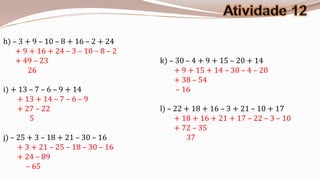h) – 3 + 9 – 10 – 8 + 16 – 2 + 24
    + 9 + 16 + 24 – 3 – 10 – 8 – 2
    + 49 – 23                        k) – 30 – 4 + 9 + 15 – 20 + 14
        26                               + 9 + 15 + 14 – 30 – 4 – 20
                                         + 38 – 54
i) + 13 – 7 – 6 – 9 + 14                  – 16
    + 13 + 14 – 7 – 6 – 9
    + 27 – 22                        l) – 22 + 18 + 16 – 3 + 21 – 10 + 17
        5                                 + 18 + 16 + 21 + 17 – 22 – 3 – 10
                                          + 72 – 35
j) – 25 + 3 – 18 + 21 – 30 – 16              37
     + 3 + 21 – 25 – 18 – 30 – 16
     + 24 – 89
        – 65
 