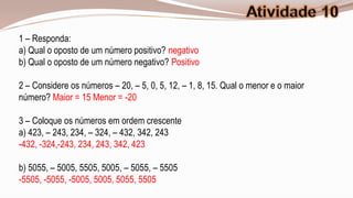 1 – Responda:
a) Qual o oposto de um número positivo? negativo
b) Qual o oposto de um número negativo? Positivo

2 – Considere os números – 20, – 5, 0, 5, 12, – 1, 8, 15. Qual o menor e o maior
número? Maior = 15 Menor = -20

3 – Coloque os números em ordem crescente
a) 423, – 243, 234, – 324, – 432, 342, 243
-432, -324,-243, 234, 243, 342, 423

b) 5055, – 5005, 5505, 5005, – 5055, – 5505
-5505, -5055, -5005, 5005, 5055, 5505
 
