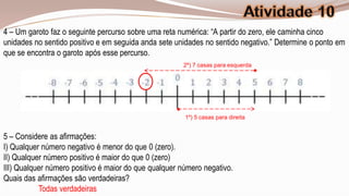 4 – Um garoto faz o seguinte percurso sobre uma reta numérica: “A partir do zero, ele caminha cinco
unidades no sentido positivo e em seguida anda sete unidades no sentido negativo.” Determine o ponto em
que se encontra o garoto após esse percurso.
                                                      2º) 7 casas para esquerda




                                                       1º) 5 casas para direita


5 – Considere as afirmações:
I) Qualquer número negativo é menor do que 0 (zero).
II) Qualquer número positivo é maior do que 0 (zero)
III) Qualquer número positivo é maior do que qualquer número negativo.
Quais das afirmações são verdadeiras?
           Todas verdadeiras
 