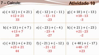 7 – Calcule:

a) ( + 12 ) + ( + 21 )   d) ( – 12 ) + ( – 11 ) g) ( + 10 ) + ( – 13 )
      +12 + 21                 - 12 - 11              +10 - 13
          33                      -23                    -3

 b) ( + 13 ) + ( + 7 )   e) ( – 23 ) + ( – 4 )   h) ( + 21 ) + ( – 23 )
       +13 + 7                  - 23 - 4               +21 - 23
          20                      -27                     -2

 c) ( + 23 ) + ( + 21)   f) ( – 21 ) + ( – 12 ) i) ( + 40 ) + ( – 17 )
       +23 + 21                - 21 - 12              +40 - 17
          44                      -33                   +23
 