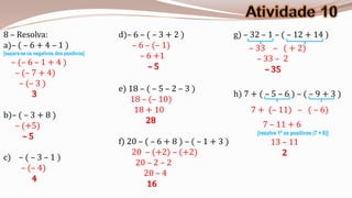 8 – Resolva:                             d)– 6 – ( – 3 + 2 )                 g) – 32 – 1 – ( – 12 + 14 )
a)– ( – 6 + 4 – 1 )                         – 6 – (– 1)                          – 33 – ( + 2)
[separa-se os negativos dos positivos]
                                               – 6 +1                              – 33 – 2
   – (– 6 – 1 + 4 )                              –5
    – (– 7 + 4)                                                                      – 35
     – (– 3 )
                                         e) 18 – ( – 5 – 2 – 3 )
         3                                                                   h) 7 + ( – 5 – 6 ) – ( – 9 + 3 )
                                            18 – (– 10)
                                             18 + 10                              7 + (– 11) – ( – 6)
b)– ( – 3 + 8 )
                                                 28                                   7 – 11 + 6
   – (+5)
                                                                                    [resolve 1º os positivos (7 + 6)]
     –5
                                         f) 20 – ( – 6 + 8 ) – ( – 1 + 3 )                13 – 11
                                             20 – (+2) – (+2)                                2
c) – ( – 3 – 1 )
                                              20 – 2 – 2
    – (– 4)
                                                 20 – 4
       4
                                                  16
 