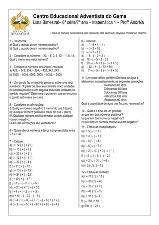 Centro Educacional Adventista do Gama
                       Lista Bimestral– 6ª série/7º ano – Matemática 1 – Profª Andréia

                                        Todos os cálculos necessários para resolução dos exercícios deverão constar no caderno.

1 – Responda:                                                       8 – Resolva:
a) Qual o oposto de um número positivo?                             a) – ( – 6 + 4 – 1 )
b) Qual o oposto de um número negativo?                             b) – ( – 3 + 8 )
                                                                    c) – ( – 3 – 1 )
2 – Considere os números – 20, – 5, 0, 5, 12, – 1, 8, 15.           d) – 6 – ( – 3 + 2 )
Qual o menor e o maior número?                                      e) 18 – ( – 5 – 2 – 3 )
                                                                    f) 20 – ( – 6 + 8 ) – ( – 1 + 3 )
3 – Coloque os números em ordem crescente                           g) – 32 – 1 – ( – 12 + 14 )
a) 423, – 243, 234, – 324, – 432, 342, 243                          h) 7 + ( – 5 – 6 ) – ( – 9 + 3 )
b) 5055, – 5005, 5505, 5005, – 5055, – 5505
                                                                    9 – Um reservatório contém 500 litros de água e
4 – Um garoto faz o seguinte percurso sobre uma reta                efetuamos, sucessivamente, as seguintes operações:
numérica: “A partir do zero, ele caminha cinco unidades                                Retiramos 80 litros
no sentido positivo e em seguida anda sete unidades no                                Colocamos 45 litros
sentido negativo.” Determine o ponto em que se encontra                               Colocamos 30 litros
o garoto após esse percurso.                                                          Retiramos 130 litros
                                                                                       Retiramos 80 litros
5 – Considere as afirmações:                                        Qual a quantidade de água que ficou no reservatório?
I) Qualquer número negativo é menor do que 0 (zero).
II) Qualquer número positivo é maior do que 0 (zero)                10 – Qual é o sinal de um produto:
III) Qualquer número positivo é maior do que qualquer               a) que tem dois números positivos?
número negativo.                                                    b) que tem dois números negativos?
Quais das afirmações são verdadeiras?                               c) que tem um número positivo e outro negativo?
                                                                    11 – Efetue as multiplicações:
6 – Quais são os números inteiros compreendidos entre               a) ( + 5 ) . ( + 3 )
– 5 e + 4?
                                                                    b) ( + 4 ) . ( – 5 )
7 – Calcule:                                                        c) ( – 8 ) . ( + 4 )
a) ( + 12 ) + ( + 21 )                                              d) ( – 6 ) . ( – 7 )
b) ( + 13 ) + ( + 7 )                                               e) ( – 2 ) . 4 . ( + 3 ) . ( – 1 )
c) ( + 23 ) + ( + 21)
                                                                    f) ( – 5 ) . ( – 6 ) . ( – 2 )
d) ( – 12 ) + ( – 11 )
e) ( – 23 ) + ( – 4 )                                               g) ( + 2 ) . (- 3 ) . ( + 6 )
f) ( – 21 ) + ( – 12 )                                              h) (- 3 ) . 5 . ( – 7 )
g) ( + 10 ) + ( – 13 )
                                                                    12 – Efetue as divisões:
h) ( + 21 ) + ( – 23 )
                                                                    a) ( – 77 ) : ( + 11 )
i) ( + 40 ) + ( – 17 )
                                                                    b) ( + 20 ) : ( – 4 )
j) ( + 3 ) + ( – 2 ) + ( – 5 )
k) ( – 2 ) – ( + 1 ) – ( + 5 )                                      c) ( – 35 ) : ( + 7 )
l) ( + 4 ) + ( – 2 ) – ( + 3 )                                      d) ( – 40 ) : ( – 5)
m) ( + 5 ) – ( – 3 ) – ( – 1 )                                      e) (+ 51 ) : (– 3 )
n) ( + 4 ) + ( – 6 ) – ( + 7 ) – ( – 6 ) + ( + 7 )                  f) ( – 750 ) : 10
o) ( – 3 ) – ( – 5 ) + ( – 6 ) + ( + 8 ) – ( – 4 )
                                                                    g) 500 : ( – 25 )
 