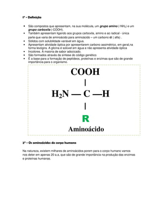 1° - Definição

•   São compostos que apresentam, na sua molécula, um grupo amino (-NH2) e um
    grupo carboxila (-COOH).
•   Também apresentam ligando aos grupos carboxila, amino e ao radical - única
    parte que varia de aminoácido para aminoácido – um carbono ࢻ ( alfa) .
•   Sólidos com solubilidade variável em água.
•   Apresentam atividade óptica por apresentarem carbono assimétrico, em geral,na
    forma levógira. A glicina é solúvel em água e não apresenta atividade óptica
•   Incolores. A maioria de sabor adocicado.
•   São formados através da síntese do código genético
•   É a base para a formação de peptídeos, proteínas e enzimas que são de grande
    importância para o organismo.



                        COOH
                          |
                    H2N — C —H
                          |
                          R
                                 Aminoácido
2° - Os aminoácidos do corpo humano

Na natureza, existem milhares de aminoácidos porem para o corpo humano vamos
nos deter em apenas 20 a.a, que são de grande importância na produção das enzimas
e proteínas humanas.
 