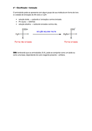 6° - Classificação – Ionização

O aminoácido pode se apresenta com algum grupo de sua molécula em forma de íons
e o estado de ionização do AA varia c/ o pH:

   •   solução ácida → carboxila s/ ionização e amina ionizada.
   •   Ph neutro → IONTES
   •   solução alcalina → carboxila ionizada e amina não.




OBS: lembrando que os aminoácidos (A.A), pode se comportar como um ácido ou
como uma base, dependendo do outro reagente presente – anfótera.
 