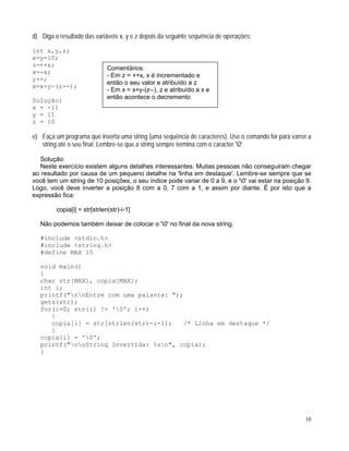 d) Diga o resultado das variáveis x, y e z depois da seguinte sequência de operações:
int x,y,z;
x=y=10;
z=++x;
Comentários:
- Em z = ++x, x é incrementado e
então o seu valor e atribuído a z
- Em x = x+y-(z--), z e atribuído a x e
então acontece o decremento
x=-x;
y++;
x=x+y-(z--);
Solução:
x = -11
y = 11
z = 10
e) Faça um programa que inverta uma string (uma sequência de caracteres). Use o comando for para varrer a
string até o seu final. Lembre-se que a string sempre termina com o caracter '0'.
Solução:
Neste exercício existem alguns detalhes interessantes. Muitas pessoas não conseguiram chegar
ao resultado por causa de um pequeno detalhe na 'linha em destaque'. Lembre-se sempre que se
você tem um string de 10 posições, o seu índice pode variar de 0 a 9, e o '0' vai estar na posição 9.
Logo, você deve inverter a posição 8 com a 0, 7 com a 1, e assim por diante. É por isto que a
expressão fica:
copia[i] = str[strlen(str)-i-1]
Não podemos também deixar de colocar o '0' no final da nova string.
#include <stdio.h>
#include <string.h>
#define MAX 15
void main()
{
char str[MAX], copia[MAX];
int i;
printf("nnEntre com uma palavra: ");
gets(str);
for(i=0; str[i] != '0'; i++)
{
copia[i] = str[strlen(str)-i-1]; /* Linha em destaque */
}
copia[i] = '0';
printf("nnString Invertida: %sn", copia);
}
10
 