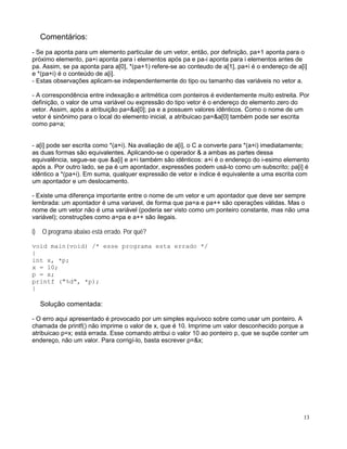 Comentários:
- Se pa aponta para um elemento particular de um vetor, então, por definição, pa+1 aponta para o
próximo elemento, pa+i aponta para i elementos após pa e pa-i aponta para i elementos antes de
pa. Assim, se pa aponta para a[0], *(pa+1) refere-se ao conteudo de a[1], pa+i é o endereço de a[i]
e *(pa+i) é o conteúdo de a[i].
- Estas observações aplicam-se independentemente do tipo ou tamanho das variáveis no vetor a.
- A correspondência entre indexação e aritmética com ponteiros é evidentemente muito estreita. Por
definição, o valor de uma variável ou expressão do tipo vetor é o endereço do elemento zero do
vetor. Assim, após a atribuição pa=&a[0]; pa e a possuem valores idênticos. Como o nome de um
vetor é sinônimo para o local do elemento inicial, a atribuicao pa=&a[0] também pode ser escrita
como pa=a;
- a[i] pode ser escrita como *(a+i). Na avaliação de a[i], o C a converte para *(a+i) imediatamente;
as duas formas são equivalentes. Aplicando-se o operador & a ambas as partes dessa
equivalência, segue-se que &a[i] e a+i também são idênticos: a+i é o endereço do i-esimo elemento
após a. Por outro lado, se pa é um apontador, expressões podem usá-lo como um subscrito; pa[i] é
idêntico a *(pa+i). Em suma, qualquer expressão de vetor e indice é equivalente a uma escrita com
um apontador e um deslocamento.
- Existe uma diferença importante entre o nome de um vetor e um apontador que deve ser sempre
lembrada: um apontador é uma variavel, de forma que pa=a e pa++ são operações válidas. Mas o
nome de um vetor não é uma variável (poderia ser visto como um ponteiro constante, mas não uma
variável); construções como a=pa e a++ são ilegais.
i) O programa abaixo está errado. Por quê?
void main(void) /* esse programa esta errado */
{
int x, *p;
x = 10;
p = x;
printf ("%d", *p);
}
Solução comentada:
- O erro aqui apresentado é provocado por um simples equívoco sobre como usar um ponteiro. A
chamada de printf() não imprime o valor de x, que é 10. Imprime um valor desconhecido porque a
atribuicao p=x; está errada. Esse comando atribui o valor 10 ao ponteiro p, que se supõe conter um
endereço, não um valor. Para corrigí-lo, basta escrever p=&x;
13
 