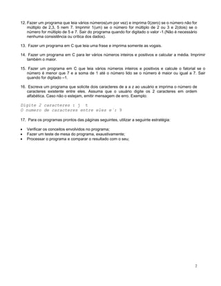 12. Fazer um programa que leia vários números(um por vez) e imprima 0(zero) se o número não for
múltiplo de 2,3, 5 nem 7. Imprimir 1(um) se o número for múltiplo de 2 ou 3 e 2(dois) se o
número for múltiplo de 5 e 7. Sair do programa quando for digitado o valor -1.(Não é necessário
nenhuma consistência ou crítica dos dados).
13. Fazer um programa em C que leia uma frase e imprima somente as vogais.
14. Fazer um programa em C para ler vários números inteiros e positivos e calcular a média. Imprimir
também o maior.
15. Fazer um programa em C que leia vários números inteiros e positivos e calcule o fatorial se o
número é menor que 7 e a soma de 1 até o número lido se o número é maior ou igual a 7. Sair
quando for digitado –1.
16. Escreva um programa que solicite dois caracteres de a a z ao usuário e imprima o número de
caracteres existente entre eles. Assuma que o usuário digite os 2 caracteres em ordem
alfabética. Caso não o estejam, emitir mensagem de erro. Exemplo:
Digite 2 caracteres : j t
O numero de caracteres entre eles e´: 9
17. Para os programas prontos das páginas seguintes, utilizar a seguinte estratégia:
• Verificar os conceitos envolvidos no programa;
• Fazer um teste de mesa do programa, exaustivamente;
• Processar o programa e comparar o resultado com o seu;
2
 