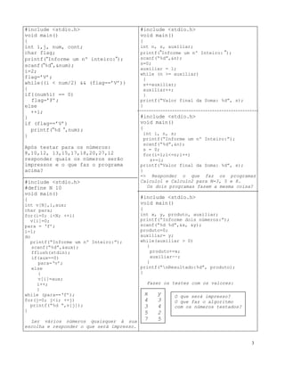 #include <stdio.h>
void main()
{
int i,j, num, cont;
char flag;
printf(“Informe um nº inteiro:”);
scanf(“%d”,&num);
i=2;
flag=’V’;
while((i < num/2) && (flag==’V’))
{
if((num%i) == 0)
flag=’F’;
else
++i;
}
if (flag==’V’)
printf(“%d “,num);
}
Após testar para os números:
8,10,12, 13,15,17,18,20,27,12
responder quais os números serão
impressos e o que faz o programa
acima?
#include <stdio.h>
#define N 10
void main()
{
int v[N],i,aux;
char para;
for(i=0; i<N; ++i)
v[i]=0;
para = ‘f’;
i=1;
do
printf(“Informe um nº Inteiro:”);
scanf(“%d”,&aux);
fflush(stdin);
if(aux==0)
para=‘v’;
else
{
v[i]=aux;
i++;
}
while (para==‘f’);
for(j=0; j<i; ++j)
printf(“%d “,v[j]);
}
Ler vários números quaisquer à sua
escolha e responder o que será impresso.
#include <stdio.h>
void main()
{
int n, s, auxiliar;
printf(”Informe um nº Inteiro: ”);
scanf(“%d”,&n);
s=0;
auxiliar = 1;
while (n >= auxiliar)
{
s+=auxiliar;
auxiliar++;
}
printf(“Valor final da Soma: %d”, s);
}
#include <stdio.h>
void main()
{
int i, n, s;
printf(“Informe um nº Inteiro:”);
scanf(“%d”,&n);
s = 0;
for(i=1;i<=n;i++)
s+=i;
printf(“Valor final da Soma: %d”, s);
}
=> Responder o que faz os programas
Calculo1 e Calculo2 para N=3, 5 e 8.
Os dois programas fazem a mesma coisa?
#include <stdio.h>
void main()
{
int x, y, produto, auxiliar;
printf(“Informe dois números:”);
scanf(“%d %d”,&x, &y);
produto=0;
auxiliar= y;
while(auxiliar > 0)
{
produto+=x;
auxiliar--;
}
printf(“nResultado:%d”, produto);
}
Fazer os testes com os valores:
x y
4 3
3 4
5 2
7 5
O que será impresso?
O que faz o algoritmo
com os números testados?
3
 
