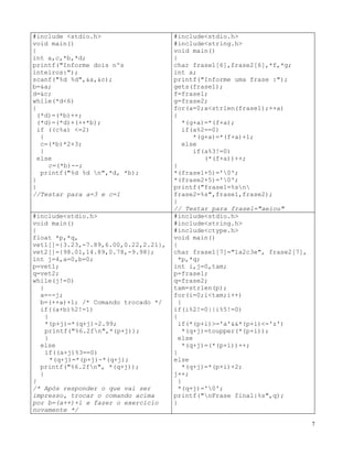 #include <stdio.h>
}
void main()
else
{
if((a+j)%3==0)
int a,c,*b,*d;
*(q+j)=*(p+j)-*(q+j);
printf("Informe dois nºs
inteiros:");
printf("%6.2fn", *(q+j));
scanf("%d %d",&a,&c);
}
b=&a;
}
d=&c;
while(*d<6)
/* Após responder o que vai ser
impresso, trocar o comando acima
por b=(a++)+1 e fazer o exercício
novamente */
#include<stdio.h>
{
#include<string.h>
(*d)=(*b)++;
(*d)=(*d)+(++*b);
#include<ctype.h>
void main()
if ((c%a) <=2)
{
{
c=(*b)*2+3;
char frase1[7]="1a2c3e", frase2[7],
*p,*q;
}
int i,j=0,tam;
else
c=(*b)--;
p=frase1;
q=frase2;
printf("%d %d n",*d, *b);
tam=strlen(p);
}
}
for(i=0;i<tam;i++)
{
//Testar para a=3 e c=1
if(i%2!=0||i%5!=0)
#include<stdio.h>
{
#include<string.h>
void main()
if(*(p+i)>='a'&&*(p+i)<='z')
*(q+j)=toupper(*(p+i));
{
else
char frase1[6],frase2[6],*f,*g;
int a;
*(q+j)=(*(p+i))++;
}
printf("Informe uma frase :");
else
gets(frase1);
*(q+j)=*(p+i)+2;
f=frase1;
j++;
g=frase2;
}
for(a=0;a<strlen(frase1);++a)
*(q+j)='0';
{
printf("nFrase final:%s",q);
*(g+a)=*(f+a);
}
if(a%2==0)
*(g+a)=*(f+a)+1;
else
if(a%3!=0)
(*(f+a))++;
}
*(frase1+5)='0';
*(frase2+5)='0';
printf("frase1=%sn
frase2=%s",frase1,frase2);
}
// Testar para frase1="aeiou"
#include<stdio.h>
void main()
{
float *p,*q,
vet1[]={3.23,-7.89,6.00,0.22,2.21},
vet2[]={98.01,14.89,0.78,-9.98};
int j=4,a=0,b=0;
p=vet1;
q=vet2;
while(j!=0)
{
a=--j;
b=(++a)+1; /* Comando trocado */
if((a+b)%2!=1)
{
*(p+j)=*(q+j)-2.99;
printf("%6.2fn",*(p+j));
7
 