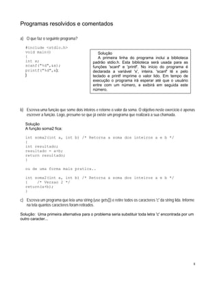 Programas resolvidos e comentados
a) O que faz o seguinte programa?
#include <stdio.h>
Solução
A primeira linha do programa inclui a biblioteca
padrão stdio.h. Esta biblioteca será usada para as
funções 'scanf' e 'printf'. No início do programa é
declarada a variável 'x', inteira. 'scanf' lê x pelo
teclado e printf imprime o valor lido. Em tempo de
execução o programa irá esperar até que o usuário
entre com um número, e exibirá em seguida este
número.
void main()
{
int x;
scanf("%d",&x);
printf("%d",x);
}
b) Escreva uma função que some dois inteiros e retorne o valor da soma. O objetivo neste exercício é apenas
escrever a função. Logo, presume-se que já existe um programa que realizará a sua chamada.
Solução
A função soma2 fica:
int soma2(int a, int b) /* Retorna a soma dos inteiros a e b */
{
int resultado;
resultado = a+b;
return resultado;
}
ou de uma forma mais pratica..
int soma2(int a, int b) /* Retorna a soma dos inteiros a e b */
{ /* Versao 2 */
return(a+b);
}
c) Escreva um programa que leia uma string (use gets()) e retire todos os caracteres 'c' da string lida. Informe
na tela quantos caracteres foram retirados.
Solução: Uma primeira alternativa para o problema seria substituir toda letra 'c' encontrada por um
outro caracter...
8
 