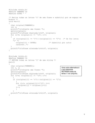 #include <stdio.h>
#define TAMANHO 50
#define OUTRO ' '
/* Retira todas as letras 'c' de uma frase e substitui por um espaço em
branco */
void main()
{
char original[TAMANHO];
int i;
printf("nnDigite uma frase: ");
gets(original);
printf("nnFrase digitada:n%s", original);
for (i=0; original[i] != '0'; i++)
{
if ((original[i] == 'c')||(original[i] == 'C')) /* Se for letra
'c' */
original[i] = OUTRO; /* Substitui por outro
caracter..*/
}
printf("nnFrase alterada:n%sn", original);
}
#include <stdio.h>
#define TAMANHO 50
/* RETIRA todas as letras 'c' de uma string */
main()
{
char original[TAMANHO];
Uma outra alternativa é
a de realmente
RETIRAR todas as
letras 'c' do conjunto..
int i, j;
printf("nnDigite uma frase: ");
gets(original);
printf("nnFrase digitada:n%s", original);
for (i=0; original[i] != '0'; i++)
{
if ((original[i] == 'c')||(original[i] == 'C'))
{
for (j=i; original[j]!='0'; j++)
original[j] = original[j+1];
i--;
}
}
printf("nnFrase alterada:n%sn", original);
}
9
 
