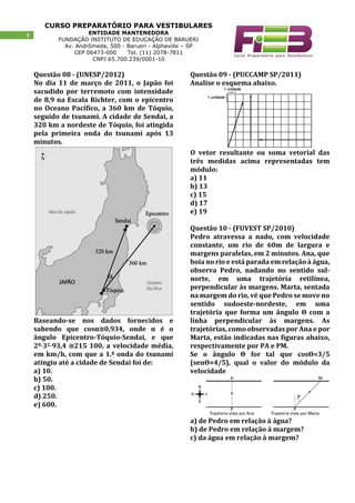 CURSO PREPARATÓRIO PARA VESTIBULARES
ENTIDADE MANTENEDORA
FUNDAÇÃO INSTITUTO DE EDUCAÇÃO DE BARUERI
Av. Andrômeda, 500 - Barueri - Alphaville – SP
CEP 06473-000 Tel. (11) 2078-7811
CNPJ 65.700.239/0001-10
3
Questão 08 - (UNESP/2012)
No dia 11 de março de 2011, o Japão foi
sacudido por terremoto com intensidade
de 8,9 na Escala Richter, com o epicentro
no Oceano Pacífico, a 360 km de Tóquio,
seguido de tsunami. A cidade de Sendai, a
320 km a nordeste de Tóquio, foi atingida
pela primeira onda do tsunami após 13
minutos.
Baseando-se nos dados fornecidos e
sabendo que cosα≅0,934, onde α é o
ângulo Epicentro-Tóquio-Sendai, e que
28⋅32⋅93,4 ≅215 100, a velocidade média,
em km/h, com que a 1.ª onda do tsunami
atingiu até a cidade de Sendai foi de:
a) 10.
b) 50.
c) 100.
d) 250.
e) 600.
Questão 09 - (PUCCAMP SP/2011)
Analise o esquema abaixo.
O vetor resultante ou soma vetorial das
três medidas acima representadas tem
módulo:
a) 11
b) 13
c) 15
d) 17
e) 19
Questão 10 - (FUVEST SP/2010)
Pedro atravessa a nado, com velocidade
constante, um rio de 60m de largura e
margens paralelas, em 2 minutos. Ana, que
boia no rio e está parada em relação à água,
observa Pedro, nadando no sentido sul-
norte, em uma trajetória retilínea,
perpendicular às margens. Marta, sentada
na margem do rio, vê que Pedro se move no
sentido sudoeste-nordeste, em uma
trajetória que forma um ângulo ϴ com a
linha perpendicular às margens. As
trajetórias, como observadas por Ana e por
Marta, estão indicadas nas figuras abaixo,
respectivamente por PA e PM.
Se o ângulo ϴ for tal que cosϴ=3/5
(senϴ=4/5), qual o valor do módulo da
velocidade
a) de Pedro em relação à água?
b) de Pedro em relação à margem?
c) da água em relação à margem?
 