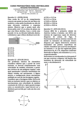 CURSO PREPARATÓRIO PARA VESTIBULARES
ENTIDADE MANTENEDORA
FUNDAÇÃO INSTITUTO DE EDUCAÇÃO DE BARUERI
Av. Andrômeda, 500 - Barueri - Alphaville – SP
CEP 06473-000 Tel. (11) 2078-7811
CNPJ 65.700.239/0001-10
4
Questão 11 - (UFPR/2010)
Uma corda de 3,9 m de comprimento
conecta um ponto na base de um bloco de
madeira a uma polia localizada no alto de
uma elevação, conforme o esquema
abaixo. Observe que o ponto mais alto
dessa polia está 1,5 m acima do plano em
que esse bloco desliza. Caso a corda seja
puxada 1,4 m, na direção indicada abaixo,
a distância x que o bloco deslizará será de:
a) 1,0 m.
b) 1,3 m.
c) 1,6 m.
d) 1,9 m.
e) 2,1 m.
Questão 12 - (ITA SP/2011)
Um problema clássico da cinemática
considera objetos que, a partir de certo
instante, se movem conjuntamente com
velocidade de módulo constante a partir
dos vértices de um polígono regular, cada
qual apontando à posição instantânea do
objeto vizinho em movimento. A figura
mostra a configuração desse movimento
múltiplo no caso de um hexágono regular.
Considere que o hexágono tinha 10,0 m de
lado no instante inicial e que os objetos se
movimentam com velocidade de módulo
constante de 2,00 m/s. Após quanto tempo
estes se encontrarão e qual deverá ser a
distância percorrida por cada um dos seis
objetos?
a) 5,8 s e 11,5 m
b) 11,5 s e 5,8 m
c) 10,0 s e 20,0 m
d) 20,0 s e 10,0 m
e) 20,0 s e 40,0 m
Questão 13 - (UFG GO/2011)
Canoas (RS) foi a primeira cidade da
América Latina a instalar, em 2010, um
sistema de segurança capaz de detectar
disparos de armas de fogo. O
funcionamento desse sistema consiste em
medir os instantes da detecção desses
disparos por alguns detectores sonoros
instalados em pontos específicos da
cidade. Considere que ocorreu um disparo
no instante t = 0, que foi registrado pelos
detectores D0, D1 e D2, dispostos conforme
ilustrado na figura, nos instantes t0, t1 e t2,
respectivamente.
Determine as coordenadas (x,y) do ponto P
em que ocorreu o disparo, em função dos
instantes de detecção, da velocidade do
som v e da distância d.
 