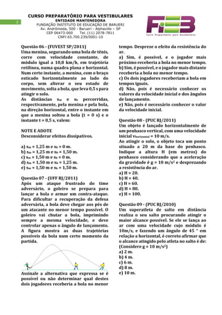 CURSO PREPARATÓRIO PARA VESTIBULARES
ENTIDADE MANTENEDORA
FUNDAÇÃO INSTITUTO DE EDUCAÇÃO DE BARUERI
Av. Andrômeda, 500 - Barueri - Alphaville – SP
CEP 06473-000 Tel. (11) 2078-7811
CNPJ 65.700.239/0001-10
2
Questão 06 - (FUVEST SP/2011)
Uma menina, segurando uma bola de tênis,
corre com velocidade constante, de
módulo igual a 10,8 km/h, em trajetória
retilínea, numa quadra plana e horizontal.
Num certo instante, a menina, com o braço
esticado horizontalmente ao lado do
corpo, sem alterar o seu estado de
movimento, solta a bola, que leva 0,5 s para
atingir o solo.
As distâncias sm e sb percorridas,
respectivamente, pela menina e pela bola,
na direção horizontal, entre o instante em
que a menina soltou a bola (t = 0 s) e o
instante t = 0,5 s, valem:
NOTE E ADOTE
Desconsiderar efeitos dissipativos.
a) sm = 1,25 m e sb = 0 m.
b) sm = 1,25 m e sb = 1,50 m.
c) sm = 1,50 m e sb = 0 m.
d) sm = 1,50 m e sb = 1,25 m.
e) sm = 1,50 m e sb = 1,50 m.
Questão 07 - (UFF RJ/2011)
Após um ataque frustrado do time
adversário, o goleiro se prepara para
lançar a bola e armar um contra-ataque.
Para dificultar a recuperação da defesa
adversária, a bola deve chegar aos pés de
um atacante no menor tempo possível. O
goleiro vai chutar a bola, imprimindo
sempre a mesma velocidade, e deve
controlar apenas o ângulo de lançamento.
A figura mostra as duas trajetórias
possíveis da bola num certo momento da
partida.
Assinale a alternativa que expressa se é
possível ou não determinar qual destes
dois jogadores receberia a bola no menor
tempo. Despreze o efeito da resistência do
ar.
a) Sim, é possível, e o jogador mais
próximo receberia a bola no menor tempo.
b) Sim, é possível, e o jogador mais distante
receberia a bola no menor tempo.
c) Os dois jogadores receberiam a bola em
tempos iguais.
d) Não, pois é necessário conhecer os
valores da velocidade inicial e dos ângulos
de lançamento.
e) Não, pois é necessário conhecer o valor
da velocidade inicial.
Questão 08 - (PUC RJ/2011)
Um objeto é lançado horizontalmente de
um penhasco vertical, com uma velocidade
inicial vhorizontal = 10 m/s.
Ao atingir o solo, o objeto toca um ponto
situado a 20 m da base do penhasco.
Indique a altura H (em metros) do
penhasco considerando que a aceleração
da gravidade é g = 10 m/s2 e desprezando
a resistência do ar.
a) H = 20.
b) H = 40.
c) H = 60.
d) H = 80.
e) H = 100.
Questão 09 - (PUC RJ/2010)
Um superatleta de salto em distância
realiza o seu salto procurando atingir o
maior alcance possível. Se ele se lança ao
ar com uma velocidade cujo módulo é
10m/s, e fazendo um ângulo de 45 ° em
relação a horizontal, é correto afirmar que
o alcance atingido pelo atleta no salto é de:
(Considere g = 10 m/s2)
a) 2 m.
b) 4 m.
c) 6 m.
d) 8 m.
e) 10 m.
 