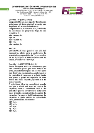 CURSO PREPARATÓRIO PARA VESTIBULARES
ENTIDADE MANTENEDORA
FUNDAÇÃO INSTITUTO DE EDUCAÇÃO DE BARUERI
Av. Andrômeda, 500 - Barueri - Alphaville – SP
CEP 06473-000 Tel. (11) 2078-7811
CNPJ 65.700.239/0001-10
3
Questão 10 - (UECE/2010)
Um projétil foi lançado a partir do solo com
velocidade v0 (em módulo) segundo um
ângulo ϴ0 ≠0, acima da horizontal.
Desprezando o atrito com o ar, o módulo
da velocidade do projétil no topo da sua
trajetória é:
a) v = v0 cos ϴ0
b) v = 0
c) v = v0 sen ϴ0
d) v = v0
e) v = v0 tan ϴ0
TEXTO:
OBSERVAÇÃO: Nas questões em que for
necessário, adote para g, aceleração da
gravidade na superfície da Terra, o valor
de 10 m/s2; para c, velocidade da luz no
vácuo, o valor de 3 × 108 m/s.
Questão 11 - (FUVEST SP/2010)
Numa filmagem, no exato instante em que
um caminhão passa por uma marca no
chão, um dublê se larga de um viaduto para
cair dentro de sua caçamba. A velocidade v
do caminhão é constante e o dublê inicia
sua queda a partir do repouso, de uma
altura de 5 m da caçamba, que tem 6 m de
comprimento.
A velocidade ideal do caminhão é aquela
em que o dublê cai bem no centro da
caçamba, mas a velocidade real v do
caminhão poderá ser diferente e ele cairá
mais à frente ou mais atrás do centro da
caçamba. Para que o dublê caia dentro da
caçamba, v pode diferir da velocidade
ideal, em módulo, no máximo:
a) 1 m/s.
b) 3 m/s.
c) 5 m/s.
d) 7 m/s.
e) 9 m/s.
 