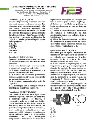 CURSO PREPARATÓRIO PARA VESTIBULARES
ENTIDADE MANTENEDORA
FUNDAÇÃO INSTITUTO DE EDUCAÇÃO DE BARUERI
Av. Andrômeda, 500 - Barueri - Alphaville – SP
CEP 06473-000 Tel. (11) 2078-7811
CNPJ 65.700.239/0001-10
2
Questão 04 - (UFT TO/2010)
Em um relógio analógico comum existem
três ponteiros: o ponteiro das horas, o dos
minutos e o dos segundos. A ponta de cada
um desses ponteiros descreve um
movimento circular uniforme. Se a ponta
do ponteiro dos segundos possui módulo
da velocidade igual a 6 cm/s, qual é o valor
que melhor representa o diâmetro da
trajetória circular percorrida pela ponta
deste ponteiro?
a) 1,15m
b) 1,71m
c) 0,57m
d) 0,81m
e) 2,10m
Questão 05 - (UDESC/2011)
Assinale a alternativa incorreta, com base
no movimento circular uniforme de uma
partícula.
a) O módulo da aceleração é inversamente
proporcional ao raio da trajetória.
b) O vetor velocidade é constante e o
módulo da aceleração é nulo.
c) O módulo da velocidade permanece
constante, mas sua direção e seu sentido
variam continuamente.
d) O período é proporcional ao raio da
trajetória.
e) A aceleração tem a direção radial e
aponta para o centro da trajetória.
Questão 06 - (FUVEST SP/2010)
Um consórcio internacional, que reúne
dezenas de países, milhares de cientistas
e emprega bilhões de dólares, é
responsável pelo Large Hadrons Colider
(LHC), um túnel circular subterrâneo, de
alto vácuo, com 27 km de extensão, no
qual eletromagnetos aceleram partículas,
como prótons e antiprótons, até que
alcancem 11.000 voltas por segundo para,
então, colidirem entre si. As experiências
realizadas no LHC investigam
componentes elementares da matéria e
reproduzem condições de energia que
teriam existido por ocasião do Big Bang.
a) Calcule a velocidade do próton, em
km/s, relativamente ao solo, no instante
da colisão.
b) Calcule o percentual dessa velocidade
em relação à velocidade da luz,
considerada, para esse cálculo, igual a
300.000 km/s.
c) Além do desenvolvimento científico,
cite outros dois interesses que as nações
envolvidas nesse consórcio teriam nas
experiências realizadas no LHC.
Questão 07 - (FATEC SP/2010)
Considere que na figura 1 tenhamos um
mecanismo de engrenagens de um motor
de redução que consiste de 4 polias
dentadas A, B, C, e D e de raios,
respectivamente, RA, RB, RC e RD.
O motor aciona a engrenagem A, com
frequência f, que gira a engrenagem B,
através do contato de seus dentes. As
engrenagens B e C são concêntricas e uma
acoplada à outra através de um eixo.
Finalmente a engrenagem C, em contato
com D, transmite a ela uma rotação de
frequência f’. Observe que a figura 2
mostra o sistema em corte.
Sabendo-se que as engrenagens se
movimentam sem escorregamento entre
si e que RB = RD = 5RA = 5RC, podemos
afirmar que a frequência f’ será de:
a) f/2
b) f/5
c) f/10
d) f/15
e) f/25
 