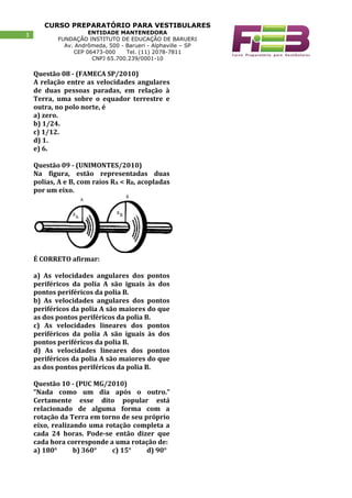 CURSO PREPARATÓRIO PARA VESTIBULARES
ENTIDADE MANTENEDORA
FUNDAÇÃO INSTITUTO DE EDUCAÇÃO DE BARUERI
Av. Andrômeda, 500 - Barueri - Alphaville – SP
CEP 06473-000 Tel. (11) 2078-7811
CNPJ 65.700.239/0001-10
3
Questão 08 - (FAMECA SP/2010)
A relação entre as velocidades angulares
de duas pessoas paradas, em relação à
Terra, uma sobre o equador terrestre e
outra, no polo norte, é
a) zero.
b) 1/24.
c) 1/12.
d) 1.
e) 6.
Questão 09 - (UNIMONTES/2010)
Na figura, estão representadas duas
polias, A e B, com raios RA < RB, acopladas
por um eixo.
É CORRETO afirmar:
a) As velocidades angulares dos pontos
periféricos da polia A são iguais às dos
pontos periféricos da polia B.
b) As velocidades angulares dos pontos
periféricos da polia A são maiores do que
as dos pontos periféricos da polia B.
c) As velocidades lineares dos pontos
periféricos da polia A são iguais às dos
pontos periféricos da polia B.
d) As velocidades lineares dos pontos
periféricos da polia A são maiores do que
as dos pontos periféricos da polia B.
Questão 10 - (PUC MG/2010)
“Nada como um dia após o outro.”
Certamente esse dito popular está
relacionado de alguma forma com a
rotação da Terra em torno de seu próprio
eixo, realizando uma rotação completa a
cada 24 horas. Pode-se então dizer que
cada hora corresponde a uma rotação de:
a) 180° b) 360° c) 15° d) 90°
 