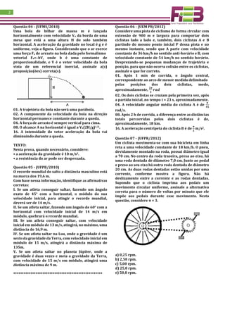 2
Questão 04 - (UFMS/2010)
Uma bola de bilhar de massa m é lançada
horizontalmente com velocidade Vo da borda de uma
mesa que está a uma altura H do solo também
horizontal. A aceleração da gravidade no local é g e é
uniforme, veja a figura. Considerando que o ar exerce
uma força Fa de arrasto na bola dada pelo formalismo
vetorial Fa=–bV, onde b é uma constante de
proporcionalidade, e V é o vetor velocidade da bola
vista de um referencial inercial, assinale a(s)
proposição(ões) correta(s).
01. A trajetória da bola não será uma parábola.
02. A componente da velocidade da bola na direção
horizontal permanece constante durante a queda.
04. A força de arrasto é sempre vertical para cima.
08. O alcance A na horizontal é igual a Vo(2H/g)1/2.
16. A intensidade do vetor aceleração da bola vai
diminuindo durante a queda.
TEXTO:
Nesta prova, quando necessário, considere:
• a aceleração da gravidade é 10 m/s2.
• a resistência do ar pode ser desprezada.
Questão 05 - (UFPB/2010)
O recorde mundial do salto a distância masculino está
na marca dos 19,6 m.
Com base nessa informação, identifique as afirmativas
corretas:
I. Se um atleta conseguir saltar, fazendo um ângulo
exato de 45° com a horizontal, o módulo da sua
velocidade inicial, para atingir o recorde mundial,
deverá ser de 14 m/s.
II. Se um atleta saltar, fazendo um ângulo de 60° com a
horizontal com velocidade inicial de 14 m/s em
módulo, quebrará o recorde mundial.
III. Se um atleta conseguir saltar, com velocidade
inicial em módulo de 13 m/s, atingirá, no máximo, uma
distância de 16,9 m.
IV. Se um atleta saltar na Lua, onde a gravidade é um
sexto da gravidade da Terra, com velocidade inicial em
módulo de 15 m/s, atingirá a distância máxima de
135m.
V. Se um atleta saltar no planeta Júpiter, onde a
gravidade é duas vezes e meia a gravidade da Terra,
com velocidade de 15 m/s em módulo, atingirá uma
distância máxima de 9 m.
****************************************************
Questão 06 - (UEM PR/2012)
Considere uma pista de ciclismo de forma circular com
extensão de 900 m e largura para comportar dois
ciclistas lado a lado e, também, dois ciclistas A e B
partindo do mesmo ponto inicial P dessa pista e no
mesmo instante, sendo que A parte com velocidade
constante de 36 km/h no sentido anti-horário e B, com
velocidade constante de 54 km/h no sentido horário.
Desprezando-se pequenas mudanças de trajetória e
posição, para que não ocorra colisão entre os ciclistas,
assinale o que for correto.
01. Após 1 min de corrida, o ângulo central,
correspondente ao arco de menor medida delimitado
pelas posições dos dois ciclistas, mede,
aproximadamente,
𝟐𝝅
𝟑
𝒓𝒂𝒅
02. Os dois ciclistas se cruzam pela primeira vez, após
a partida inicial, no tempo t = 23 s, aproximadamente.
04. A velocidade angular média do ciclista A é de
𝝅
𝟒𝟓
rad/s.
08. Após 2 h de corrida, a diferença entre as distâncias
totais percorridas pelos dois ciclistas é de,
aproximadamente, 18 km.
16. A aceleração centrípeta do ciclista B é de
𝝅
𝟐
m/s2.
Questão 07 - (UFPR/2012)
Um ciclista movimenta-se com sua bicicleta em linha
reta a uma velocidade constante de 18 km/h. O pneu,
devidamente montado na roda, possui diâmetro igual
a 70 cm. No centro da roda traseira, presa ao eixo, há
uma roda dentada de diâmetro 7,0 cm. Junto ao pedal
e preso ao seu eixo há outra roda dentada de diâmetro
20 cm. As duas rodas dentadas estão unidas por uma
corrente, conforme mostra a figura. Não há
deslizamento entre a corrente e as rodas dentadas.
Supondo que o ciclista imprima aos pedais um
movimento circular uniforme, assinale a alternativa
correta para o número de voltas por minuto que ele
impõe aos pedais durante esse movimento. Nesta
questão, considere π = 3.
a) 0,25 rpm.
b) 2,50 rpm.
c) 5,00 rpm.
d) 25,0 rpm.
e) 50,0 rpm.
 