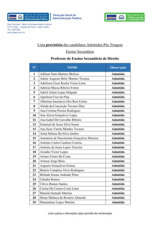 Lista sujeita a alterações após período de reclamação 
Direcção Geral da 
Administração Pública 
Rua Funchal – Meio da Achada Santo António 
C.P nº 200 – Cidade da Praia - Cabo Verde 
Tel: 3337399 
www.dgap.com.cv 
Lista provisória dos candidatos Admitidos Pós Triagem 
Ensino Secundário 
Professor de Ensino Secundário de Direito Nº NOME Observação 
1 
Adilson Neto Martins Melício 
Admitido 
2 
Admir Augusto Brito Martins Tavares 
Admitido 
3 
Adnilson César Rocha Vieira Lima 
Admitido 
4 
Adnízia Maysa Ribeiro Fortes 
Admitido 
5 
Adriel Julian Lopes Delgado 
Admitido 
6 
Agnilson Cruz de Pina 
Admitido 
7 
Albertina Inocêncio Dos Reis Fortes 
Admitido 
8 
Aleida da Conceição Tavares Dias 
Admitido 
9 
Ana Cristina Pereira Rodrigues 
Admitido 
10 Ana Alicia Gonçalves Lopes 
Admitido 
11 
Ana Isabel De Carvalho Ribeiro 
Admitido 
12 
Emanuel de Jesus Silva Sousa 
Admitido 
13 
Ana Suzy Varela Mendes Tavares 
Admitido 
14 
Anita Helena Da Silva Jardim 
Admitido 
15 
Antonieta de Nascimento Gonçalves Moreira 
Admitido 
16 
António Carlos Cardoso Correia 
Admitido 
17 
António de Jesus Lopes Teixeira 
Admitido 
18 
Arcádio Victor Lopes 
Admitido 
19 
Ariano Fortes Da Costa 
Admitido 
20 
Aritson Jorge Brito 
Admitido 
21 
Augusto Gonçalves Gomes 
Admitido 
22 
Beatriz Campina Alves Rodrigues 
Admitido 
23 
Belinda Soraia Andrade Pinto 
Admitido 
24 Cláudia Ramos 
Admitido 
25 Clóvis Ramos Santos 
Admitido 
26 
Carina Do Carmo Costa Lima 
Admitido 
27 
Daniela Semedo Martins 
Admitido 
28 
Deina Malaica do Rosário Almeida 
Admitido 
29 Diamantino Lopes Martins 
Admitido  