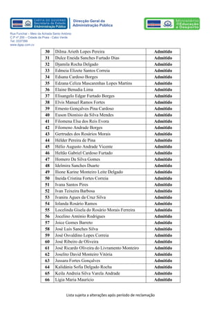 Lista sujeita a alterações após período de reclamação 
Direcção Geral da 
Administração Pública 
Rua Funchal – Meio da Achada Santo António 
C.P nº 200 – Cidade da Praia - Cabo Verde 
Tel: 3337399 
www.dgap.com.cv 
30 Dilma Arieth Lopes Pereira 
Admitido 
31 
Dulce Eneida Sanches Furtado Dias 
Admitido 
32 
Djamila Rocha Delgado 
Admitido 
33 
Edmeia Elizete Santos Correia 
Admitido 
34 
Edsana Cardoso Borges 
Admitido 
35 
Edzana Celiza Mascarenhas Lopes Martins 
Admitido 
36 Elaine Benudia Lima 
Admitido 
37 Elisangelo Edgar Furtado Borges 
Admitido 
38 
Elvis Manuel Ramos Fortes 
Admitido 
39 
Ernesto Gonçalves Pina Cardoso 
Admitido 
40 
Euson Dionísio da Silva Mendes 
Admitido 
41 Filomena Elsa dos Reis Evora 
Admitido 
42 
Filomeno Andrade Borges 
Admitido 
43 
Gertrudes dos Rosários Morais 
Admitido 
44 
Hélder Pereira de Pina 
Admitido 
45 
Hélio Augusto Andrade Vicente 
Admitido 
46 
Heltão Gabriel Cardoso Furtado 
Admitido 
47 Homero Da Silva Gomes 
Admitido 
48 
Idelmira Sanches Duarte 
Admitido 
49 
Ilione Karine Monteiro Leite Delgado 
Admitido 
50 
Ineida Cristina Fortes Correia 
Admitido 
51 
Ivana Santos Pires 
Admitido 
52 
Ivan Teixeira Barbosa 
Admitido 
53 
Ivanira Agues da Cruz Silva 
Admitido 
54 
Iolanda Rosário Ramos 
Admitido 
55 
Locelinda Gisela do Rosário Morais Ferreira 
Admitido 
56 
Jocelino António Rodrigues 
Admitido 
57 
Joice Gomes Barreto 
Admitido 
58 
José Luís Sanches Silva 
Admitido 
59 
José Osvaldino Lopes Correia 
Admitido 
60 
José Ribeiro de Oliveira 
Admitido 
61 
José Ricardo Oliveira do Livramento Monteiro 
Admitido 
62 
Joselito David Monteiro Vitória 
Admitido 
63 
Jussara Fortes Gonçalves 
Admitido 
64 
Kalidánia Sofia Delgado Rocha 
Admitido 
65 
Keila Andreia Silva Varela Andrade 
Admitido 
66 
Lígia Maria Maurício 
Admitido  