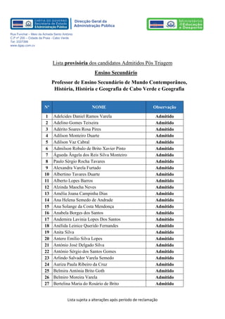 Lista sujeita a alterações após período de reclamação 
Direcção Geral da 
Administração Pública 
Rua Funchal – Meio da Achada Santo António 
C.P nº 200 – Cidade da Praia - Cabo Verde 
Tel: 3337399 
www.dgap.com.cv 
Lista provisória dos candidatos Admitidos Pós Triagem 
Ensino Secundário 
Professor de Ensino Secundário de Mundo Contemporâneo, História, História e Geografia de Cabo Verde e Geografia 
Nº NOME Observação 
1 
Adelcides Daniel Ramos Varela 
Admitido 
2 
Adelino Gomes Teixeira 
Admitido 
3 
Adérito Soares Rosa Pires 
Admitido 
4 
Adilson Monteiro Duarte 
Admitido 
5 
Adilson Vaz Cabral 
Admitido 
6 
Admilson Robalo de Brito Xavier Pinto 
Admitido 
7 
Águeda Ângela dos Reis Silva Monteiro 
Admitido 
8 
Paulo Sérgio Rocha Tavares 
Admitido 
9 
Alexandra Varela Furtado 
Admitido 
10 
Albertino Tavares Duarte 
Admitido 
11 
Alberto Lopes Barros 
Admitido 
12 
Alzinda Maocha Neves 
Admitido 
13 
Amélia Joana Campinha Dias 
Admitido 
14 
Ana Helena Semedo de Andrade 
Admitido 
15 
Ana Solange da Costa Mendonça 
Admitido 
16 
Anabela Borges dos Santos 
Admitido 
17 
Andemira Lavinia Lopes Dos Santos 
Admitido 
18 
Anélida Leinice Querido Fernandes 
Admitido 
19 
Anita Silva 
Admitido 
20 
Antero Emílio Silva Lopes 
Admitido 
21 
António José Delgado Silva 
Admitido 
22 
António Sérgio dos Santos Gomes 
Admitido 
23 
Arlindo Salvador Varela Semedo 
Admitido 
24 
Auriza Paula Ribeiro da Cruz 
Admitido 
25 
Belmira Antónia Brito Goth 
Admitido 
26 
Belmiro Moreira Varela 
Admitido 
27 
Bertelina Maria do Rosário de Brito 
Admitido  