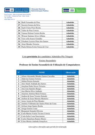 Lista sujeita a alterações após período de reclamação 
Direcção Geral da 
Administração Pública 
Rua Funchal – Meio da Achada Santo António 
C.P nº 200 – Cidade da Praia - Cabo Verde 
Tel: 3337399 
www.dgap.com.cv 
26 
Ruth Fernandes de Pina 
Admitido 
27 
Socorro Gomes da Silva 
Admitido 
28 
Sueli Cilene Pires Rocha 
Admitido 
29 
Válter de Pina Correia 
Admitido 
30 
Vanusa Helena Correia Rocha 
Admitido 
31 
Wóscar Santana Alves Alfama 
Admitido 
32 
Vera sofia Soares Grandão 
Admitido 
33 
Elisabete Luzeiro Pinto dos Santos 
Admitido 
34 
Artur Mendes Teixeira 
Admitido 
35 
Paula Helena Fortes Sousa da Cruz 
Admitido 
Lista provisória dos candidatos Admitidos Pós Triagem 
Ensino Secundário 
Professor de Ensino Secundário de Utilização de Computadores 
Nº NOME Observação 
1 
Ailson Alexandre Mendes Santos Carvalho 
Admitido 
2 
Aldevino Gomes Ferreira 
Admitido 
3 
Aldina Pereira Semedo 
Admitido 
4 
Alex Natali Andrade dos Santos 
Admitido 
5 
Amylton Pedro Neves Teixeira 
Admitido 
6 
Ana Lina Sanches Borges 
Admitido 
7 
Ana Marisa Silva Andrade 
Admitido 
8 
Anacleta Antónia Mota Fonseca 
Admitido 
9 
Andrea de Jesus Tavares Semedo 
Admitido 
10 
Anilton de Jesus Moreno Monteiro 
Admitido 
11 
Anise Aniete de Pina Mendes 
Admitido 
12 
António Vilibrante dos Santos Pinto da Costa 
Admitido 
13 
Arilson Jorge Santos Rocha 
Admitido 
14 
Arrigo Gomes Costa 
Admitido 
15 
Benjamim Semedo Oliveira 
Admitido 
16 
Carla Marina Varela Tavares Correia 
Admitido 
17 
Carla Sofia Costa Nascimento 
Admitido 
18 
Carlos Danielson Ramos Moniz 
Admitido 
19 
Celso Morais Andrade Gonçalves 
Admitido  
