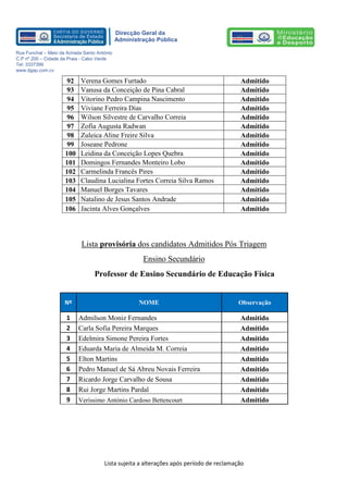 Lista sujeita a alterações após período de reclamação 
Direcção Geral da 
Administração Pública 
Rua Funchal – Meio da Achada Santo António 
C.P nº 200 – Cidade da Praia - Cabo Verde 
Tel: 3337399 
www.dgap.com.cv 
92 
Verena Gomes Furtado 
Admitido 
93 
Vanusa da Conceição de Pina Cabral 
Admitido 
94 
Vitorino Pedro Campina Nascimento 
Admitido 
95 
Viviane Ferreira Dias 
Admitido 
96 
Wilson Silvestre de Carvalho Correia 
Admitido 
97 
Zofia Augusta Radwan 
Admitido 
98 
Zuleica Aline Freire Silva 
Admitido 
99 
Joseane Pedrone 
Admitido 
100 
Leidina da Conceição Lopes Quebra 
Admitido 
101 
Domingos Fernandes Monteiro Lobo 
Admitido 
102 
Carmelinda Francês Pires 
Admitido 
103 
Claudina Lucialina Fortes Correia Silva Ramos 
Admitido 
104 
Manuel Borges Tavares 
Admitido 
105 
Natalino de Jesus Santos Andrade 
Admitido 
106 
Jacinta Alves Gonçalves 
Admitido 
Lista provisória dos candidatos Admitidos Pós Triagem 
Ensino Secundário 
Professor de Ensino Secundário de Educação Física 
Nº NOME Observação 
1 
Admilson Moniz Fernandes 
Admitido 
2 
Carla Sofia Pereira Marques 
Admitido 
3 
Edelmira Simone Pereira Fortes 
Admitido 
4 
Eduarda Maria de Almeida M. Correia 
Admitido 
5 
Elton Martins 
Admitido 
6 
Pedro Manuel de Sá Abreu Novais Ferreira 
Admitido 
7 
Ricardo Jorge Carvalho de Sousa 
Admitido 
8 
Rui Jorge Martins Pardal 
Admitido 
9 
Veríssimo António Cardoso Bettencourt 
Admitido 
 