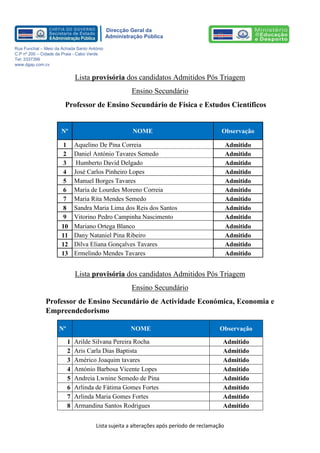 Lista sujeita a alterações após período de reclamação 
Direcção Geral da 
Administração Pública 
Rua Funchal – Meio da Achada Santo António 
C.P nº 200 – Cidade da Praia - Cabo Verde 
Tel: 3337399 
www.dgap.com.cv 
Lista provisória dos candidatos Admitidos Pós Triagem 
Ensino Secundário 
Professor de Ensino Secundário de Física e Estudos Científicos 
Nº NOME Observação 
1 Aquelino De Pina Correia Admitido 
2 Daniel António Tavares Semedo Admitido 
3 Humberto David Delgado Admitido 
4 José Carlos Pinheiro Lopes Admitido 
5 Manuel Borges Tavares Admitido 
6 Maria de Lourdes Moreno Correia Admitido 
7 Maria Rita Mendes Semedo Admitido 
8 Sandra Maria Lima dos Reis dos Santos Admitido 
9 Vitorino Pedro Campinha Nascimento Admitido 
10 Mariano Ortega Blanco Admitido 
11 
Dany Nataniel Pina Ribeiro Admitido 
12 
Dilva Eliana Gonçalves Tavares Admitido 
13 
Ermelindo Mendes Tavares Admitido 
Lista provisória dos candidatos Admitidos Pós Triagem 
Ensino Secundário 
Professor de Ensino Secundário de Actividade Económica, Economia e Empreendedorismo Nº NOME Observação 
1 
Arilde Silvana Pereira Rocha 
Admitido 
2 
Aris Carla Dias Baptista 
Admitido 
3 
Américo Joaquim tavares 
Admitido 
4 
António Barbosa Vicente Lopes 
Admitido 
5 
Andreia Lwnine Semedo de Pina 
Admitido 
6 
Arlinda de Fátima Gomes Fortes 
Admitido 
7 
Arlinda Maria Gomes Fortes 
Admitido 
8 
Armandina Santos Rodrigues 
Admitido  