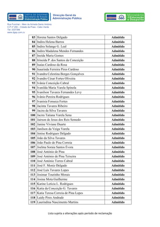 Lista sujeita a alterações após período de reclamação 
Direcção Geral da 
Administração Pública 
Rua Funchal – Meio da Achada Santo António 
C.P nº 200 – Cidade da Praia - Cabo Verde 
Tel: 3337399 
www.dgap.com.cv 
83 
Ilorena Santos Delgado 
Admitido 
84 
Indira Helena Barros 
Admitido 
85 
Indira Solange G. Leal 
Admitido 
86 
Indira Madalena Mendes Fernandes 
Admitido 
87 
Ineida Maria Gomes 
Admitido 
88 
Irineida P. dos Santos da Conceição 
Admitido 
89 
Isaías Cardoso da Rosa 
Admitido 
90 
Isaurinda Ferreira Pires Cardoso 
Admitido 
91 
Ivandra Celestina Borges Gonçalves 
Admitido 
92 
Ivandre César Fortes Oliveira 
Admitido 
93 
Ivânia Conceição Cabral 
Admitido 
94 
Ivanilda Maria Varela Spínola 
Admitido 
95 
Ivanilson Tavares Fernandes Levy 
Admitido 
96 
Ivânio Pereira Rodrigues 
Admitido 
97 
Ivanisia Fonseca Fortes 
Admitido 
98 
Jacinta Tavares Ribeiro 
Admitido 
99 
Jacira da Silva Tavares 
Admitido 
100 
Jacira Tatiana Varela Sena 
Admitido 
101 
Jairson de Jesus dos Reis Semedo 
Admitido 
102 
Janine Viviane Duarte 
Admitido 
103 
Janilson da Veiga Varela 
Admitido 
104 
Jenise Rodrigues Delgado 
Admitido 
105 
João da Silva Tavares 
Admitido 
106 
João Paulo de Pina Correia 
Admitido 
107 
Joelma Soraia Santos Évora 
Admitido 
108 
José António de Pina 
Admitido 
109 
José António de Pina Teixeira 
Admitido 
110 
José António Torres Cabral 
Admitido 
111 
José F. Moniz Delgado 
Admitido 
112 
José Luís Tavares Lopes 
Admitido 
113 
Josimar Tourinho Morais 
Admitido 
114 
Josina Mota Guilherme 
Admitido 
115 
Karine Letícia L. Rodrigues 
Admitido 
116 
Katia da Conceição G. Tavares 
Admitido 
117 
Katia Teresa Correia de Pina Lopes 
Admitido 
118 
Laidy Pires Andrade 
Admitido 
119 
Laurindina Nascimento Martins 
Admitido  