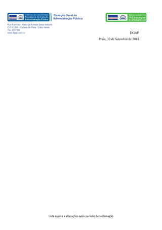 Lista sujeita a alterações após período de reclamação 
Direcção Geral da 
Administração Pública 
Rua Funchal – Meio da Achada Santo António 
C.P nº 200 – Cidade da Praia - Cabo Verde 
Tel: 3337399 
www.dgap.com.cv 
DGAP 
Praia, 30 de Setembro de 2014 
