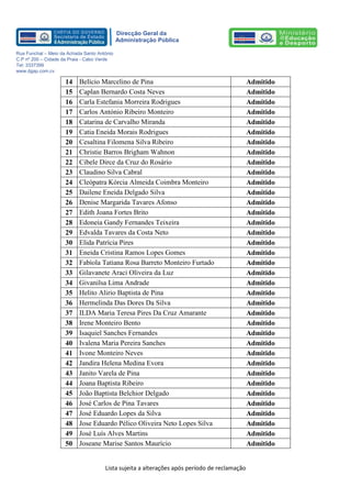 Lista sujeita a alterações após período de reclamação 
Direcção Geral da 
Administração Pública 
Rua Funchal – Meio da Achada Santo António 
C.P nº 200 – Cidade da Praia - Cabo Verde 
Tel: 3337399 
www.dgap.com.cv 
14 
Belício Marcelino de Pina 
Admitido 
15 
Caplan Bernardo Costa Neves 
Admitido 
16 
Carla Estefania Morreira Rodrigues 
Admitido 
17 
Carlos António Ribeiro Monteiro 
Admitido 
18 
Catarina de Carvalho Miranda 
Admitido 
19 
Catia Eneida Morais Rodrigues 
Admitido 
20 
Cesaltina Filomena Silva Ribeiro 
Admitido 
21 
Christie Barros Brigham Wahnon 
Admitido 
22 
Cibele Dirce da Cruz do Rosário 
Admitido 
23 
Claudino Silva Cabral 
Admitido 
24 
Cleópatra Kórcia Almeida Coimbra Monteiro 
Admitido 
25 
Dailene Eneida Delgado Silva 
Admitido 
26 
Denise Margarida Tavares Afonso 
Admitido 
27 
Edith Joana Fortes Brito 
Admitido 
28 
Edoneia Gandy Fernandes Teixeira 
Admitido 
29 
Edvalda Tavares da Costa Neto 
Admitido 
30 
Elida Patrícia Pires 
Admitido 
31 
Eneida Cristina Ramos Lopes Gomes 
Admitido 
32 
Fabíola Tatiana Rosa Barreto Monteiro Furtado 
Admitido 
33 
Gilavanete Araci Oliveira da Luz 
Admitido 
34 
Givanilsa Lima Andrade 
Admitido 
35 
Helito Alirio Baptista de Pina 
Admitido 
36 
Hermelinda Das Dores Da Silva 
Admitido 
37 
ILDA Maria Teresa Pires Da Cruz Amarante 
Admitido 
38 
Irene Monteiro Bento 
Admitido 
39 
Isaquiel Sanches Fernandes 
Admitido 
40 
Ivalena Maria Pereira Sanches 
Admitido 
41 
Ivone Monteiro Neves 
Admitido 
42 
Jandira Helena Medina Evora 
Admitido 
43 
Janito Varela de Pina 
Admitido 
44 
Joana Baptista Ribeiro 
Admitido 
45 
João Baptista Belchior Delgado 
Admitido 
46 
José Carlos de Pina Tavares 
Admitido 
47 
José Eduardo Lopes da Silva 
Admitido 
48 
Jose Eduardo Pélico Oliveira Neto Lopes Silva 
Admitido 
49 
José Luís Alves Martins 
Admitido 
50 
Joseane Marise Santos Maurício 
Admitido  